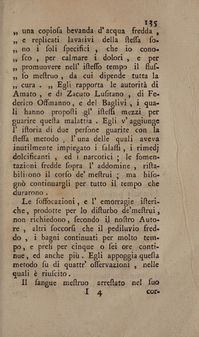 ! î ss una copiofa bevanda, d’ acqua fredda A sì e replicati lavativi della fteffa fo. si no i foli fpecifici a che io cono» sì fco, per calmare 1 dolori, e per » promuovere nell’ ifteffo tempo il fluf= - 4y fo meftruo, da cui dipende. tutta la », cura + ,, Egli rapporta le autorità di Amato , e di Zacuto Lufitano., di Fe« derico Offmanno, e del Baglivi, i qua» li hanno propofti .gl’ iftei. mezzi per guarire quelta malattia . Egli v° aggiunge 1’ iftoria di due perfone guarite con la fteffa metodo , l'una delle quali aveva inutilmente impiegato 1 falafi, i rimedj dolcificanti ; ed 1 narcotici ; le fomen- tazioni fredde fopra 1° addomine., rifta- bilirono il corfo de’ meftrui ; ma bifo-. gnò continuargli per tutto .il tempo che duratona”i Le foffocazioni, e l’ emorragie ifteri. che, prodotte per lo difturbo de’meftrui, non richiedono, fecondo il noftro Auto- tei, \altei foccorlì che il pediluvio fred. do , i bagni continuati per molto tem. po, e prefi per cinque o fei ore conti- nue, ed anche più. Egli appoggia quefta metodo ifu..di quattr offervazioni , nelle quali è riufcito. Il fangue meftruo arreftato nel fuo