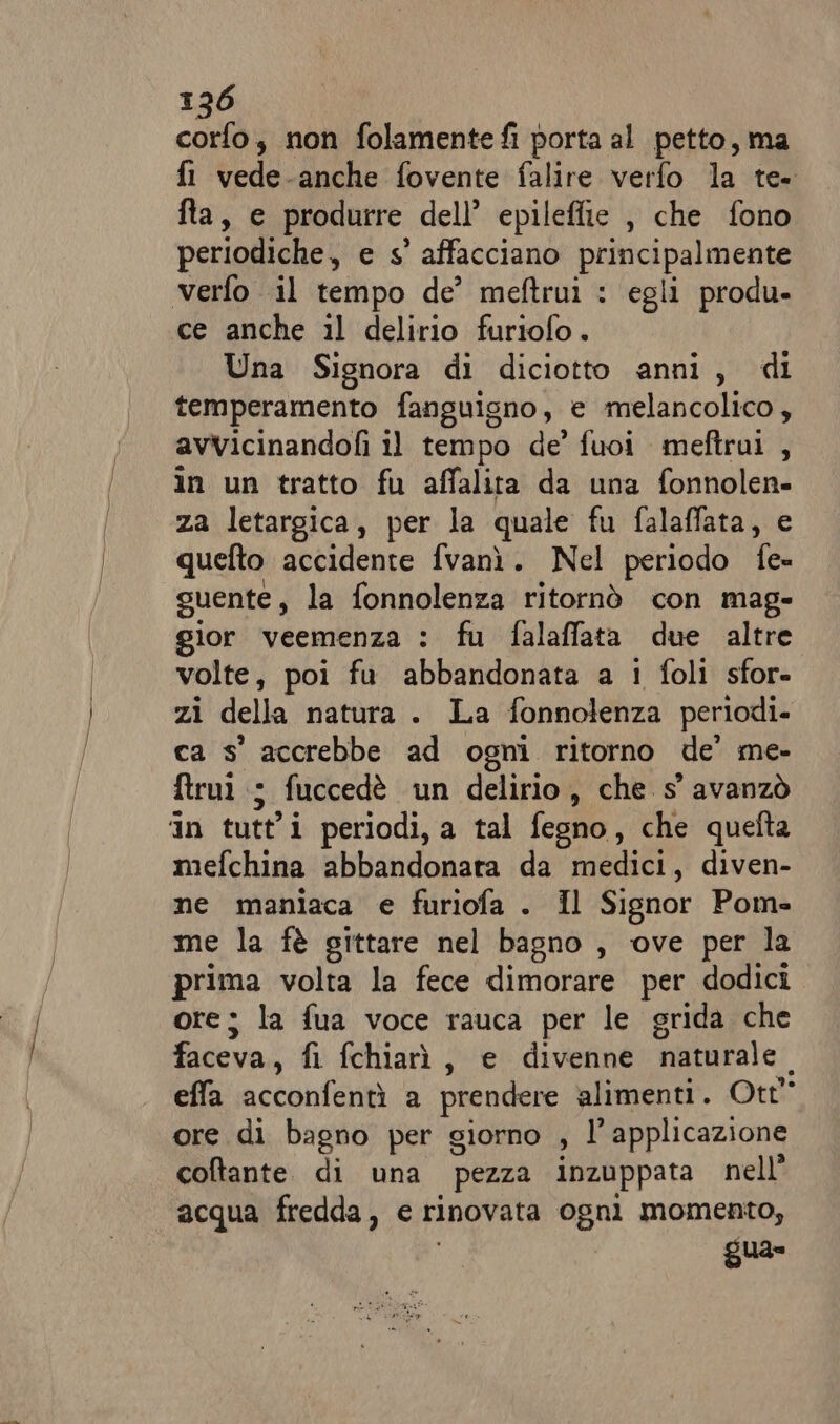 corfo, non folamentefi porta al petto, ma fl vede-anche fovente falire verfo la te. fta, e produrre dell’ epileffie , che fono periodiche, e s' affacciano ape verfo il tempo de’ meftruì : egli produ- ce anche il delirio furiofo. Una Signora di diciotto anni, di temperamento fanguisno, e melancolico, avvicinandofi il tempo de’ fuoi meftrui , in un tratto fu affalita da una fonnolen- za letargica, per la quale fu falaffata, e quefto accidente fvanì. Nel periodo Ta guente, la fonnolenza ritornò con mag- gior veemenza : fu falaffata due altre volte, poi fu abbandonata a 1 foli sfor- zi della natura . La fonnolenza periodi. ca s' accrebbe ad ogni ritorno de’ me- ftrui ; fuccedè un delirio, che s' avanzò ‘in tutti periodi, a tal fesno, che quefta mefchina abbandonata da medici, diven- me maniaca e furiofa . Il Signor Pom= me la fè gittare nel bagno , ove per la prima volta la fece dimorare per dodici ore; la fua voce rauca per le grida che faceva, fi fchiarà, e divenne naturale. effa acconfenti a prendere alimenti . Ott” ore di bagno per giorno , l' applicazione coltante di una pezza inzuppata nell’ “acqua fredda, e rinovata ogni momento, gua»