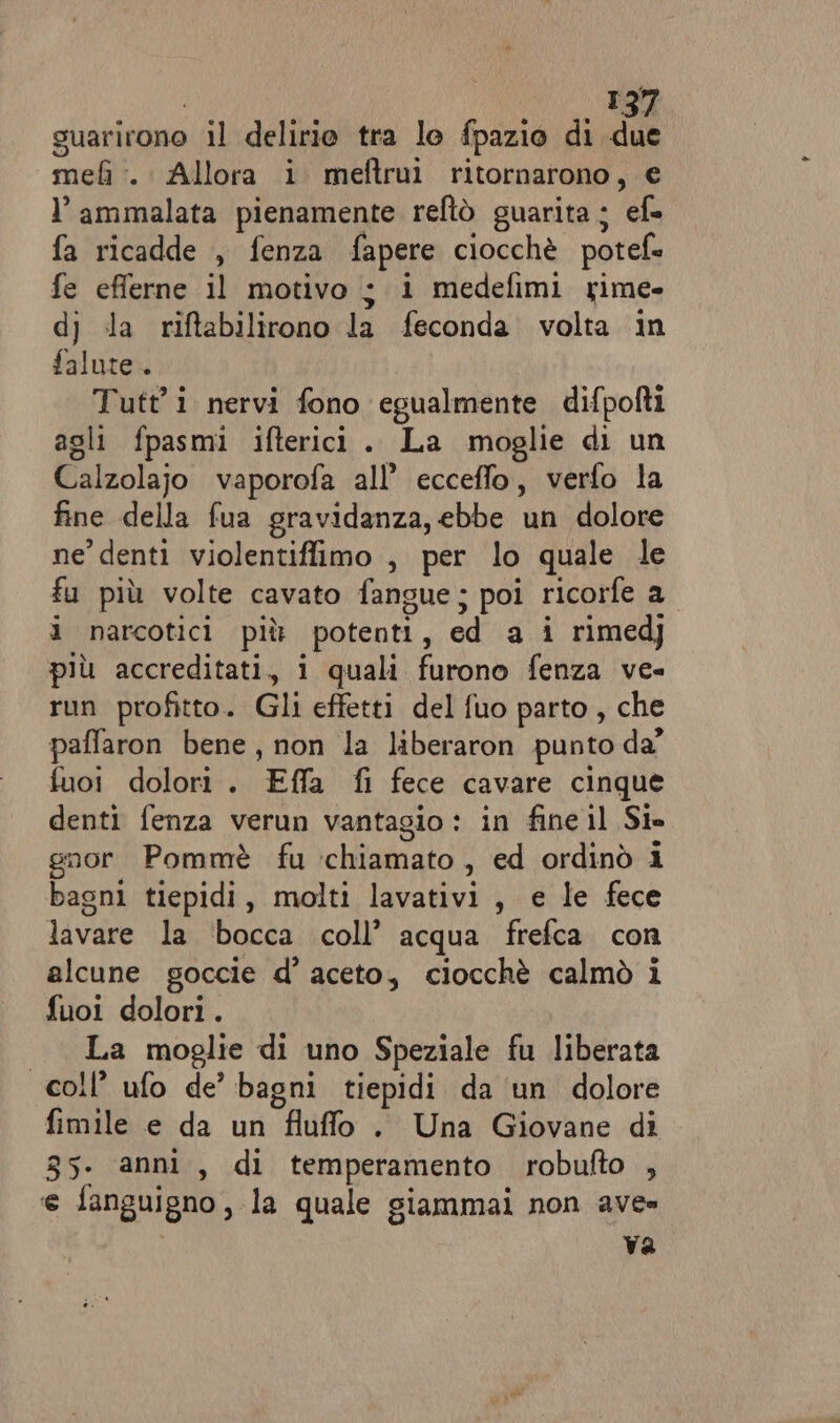 suarirono il delirio tra lo fpazio di due mel :. Allora i meftruì ritornarono, € l’ ammalata pienamente reftò guarita ; ef» fa ricadde , fenza fapere ciocchè potef= fe efferne il motivo ;$ i medefimi xime- dj) la riftabilirono la feconda volta in falute.. Tutti nervi fono egualmente difpofti agli fpasmi ifterici. La moglie di un Calzolajo vaporofa all’ ecceffo, verfo la fine della fua gravidanza, ebbe un dolore ne’ denti violentiffimo , per lo quale le fu più volte cavato fangue; poi ricorfe a i narcotici più potenti, ed a i rimedj più accreditati, i quali furono fenza ve- run profitto. Gli effetti del fuo parto , che paffaron bene, non la liberaron punto da’ fuoi dolori. Effa fi fece cavare cinque denti fenza verun vantagio : in fine il Si» gnor Pommè fu chiamato, ed ordinò i bagni tiepidi, molti lavativi , e le fece lavare la ‘bocca coll’ acqua frefca con alcune goccie d’ aceto, ciocchè calmò i fuoi dolori. | La moglie di uno Speziale fu liberata coll’ ufo de’ bagni tiepidi da un dolore fimile e da un fluffo . Una Giovane di 35. anni, di temperamento robufto , e fanguigno, la quale giammai non ave» Va