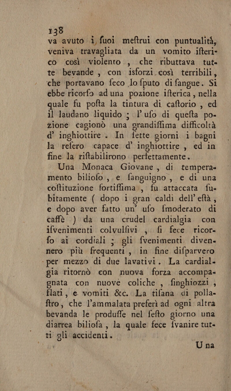 E avuto i, fuoi meftrui con puntualità, veniva travagliata da un vomito .ifteri co così violento., che ributtava tute te bevande , con isforzi così terribili, che portavano feco lo fputo di fangue. Si ebbe ricorfo aduna pozione ifterica, nella quale fu pofta la tintura di caftorio sed il laudano liquido j l'ufo di quefta po- zione cagionò una prandiffima difficoltà d’ inghiottire . In fette giorni i bagni la refero ‘capace d’ inghiottire , ed in fine la riftabilirono perfettamente. Una Monaca Giovane , di tempera» mento biliofo ,. e fanguisno , e di una coftituzione fortiffima., fu attaccata fu- bitamente ( dopo i gran caldi dell’eftà, e dopo aver fatto un’ ufo fmoderato di caffè ) da una crudel cardialgia con ifvenimenti colvulfivi ,, fi fee ricor» fo ai cordiali ; gli fvenimenti diven. nero più frequenti, in fine difparvero ‘ per mezzo di due lavativi. La cardial. gia ritornò con nuova forza accompa- gnata con nuove coliche , .finghiozzi , flat, e vomiti &amp;c. La tifana di polla- ftro, che l’ammalata preferì ad ogni altra bevanda le produffe nel fefto giorno una diarrea biliofa , la quale fece fvanire tut- ti gli accidenti. U na