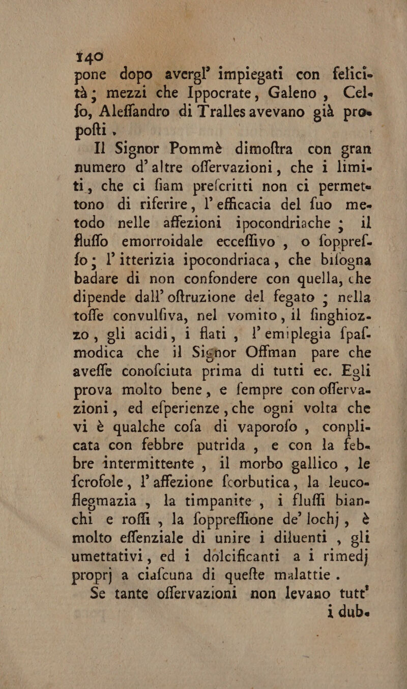 pone dopo avergl’ impiegati con felici. tà; mezzi che Ippocrate, Galeno, Cel fo, Aleffandro di Trallesavevano già pros polti , Il Signor Pommè dimoftra con gran numero d’altre offervazioni, che i limi» ti, che ci fiam prefcritti non ci permete tono di riferire, l'efficacia del fuo me. todo nelle diva ipocondriache ; il fluffo emorroidale ecceflivo , o foppref. fo; l’itterizia ipocondriaca, che bifogna badare di non confondere con quella, che dipende dall’ oftruzione del fegato ; nella toffe convulfiva, nel vomito, il finghioz- zo, gli acidi, i flati, l’emiplegia fpaf. modica che il Sighor Offman pare che aveffe conofciuta prima di tutti ec. Egli prova molto bene, e fempre con oflerva. zioni, ed efperienze,che ogni volta che vi è qualche cofa di vaporofo , conpli- cata con febbre putrida , e con la feb. bre intermittente , il morbo gallico , le ferofole, 1° affezione fcorbutica, la leuco» fleomazia , la timpanite, i fluffi bian- chi e roffi , la foppreflione de'loch), è molto effenziale di unire i diluenti , gli umettativi, ed i dolcificanti a 1 rimedj proprj a ciafcuna di quefte malattie . Se tante offervazioni non levano tutt 1 dub.