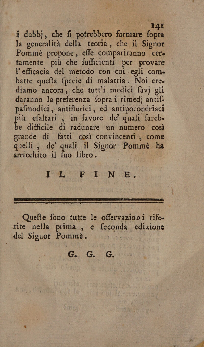 ì dubbj s che fi potrebbero formare hei la generalità della teoria, che il Signor Pommè propone, effe compariranno cere tamente più che fufficienti per provare l'efficacia del metodo con cui egli come batte quefta fpecie di malattia. Noi cre= diamo ancora, che tutt'î medici fav) gli daranno la preferenza fopra i rimedj antif» pafmodici , antifterici, ed antipocondriaci più efaltati , in favore de’ quali fareb- be difficile di radunare un numero così grande di fatti così convincenti , come quelli , de’ quali il Signor Pommè ha arricchito il fuo libro. IP PEN SR Quelte fono tutte le offervazioni rife- rite nella prima , e feconda edizione del Signor Pommè. Ci GG,