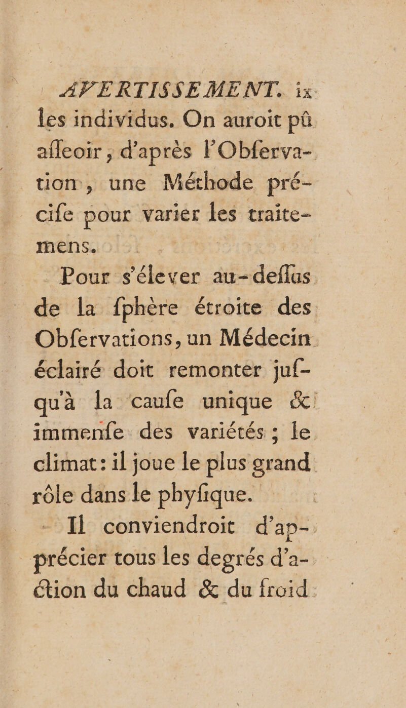 les individus. On auroit pû afleoir ; d’après FObferva- tion, une Méthode pré- _cife pour varier les traite- mens. | R Pour s'élever au-deflus de la fphère étroite des Obfervations, un Médecin éclairé doit remonter juf- qu'à la caufe unique &amp; immenfe des variétés ; le climat: il joue le plus grand rôle dans le phyfique. Il conviendroit d’ap- précier tous les degrés d’a- étion du chaud &amp; du froid.