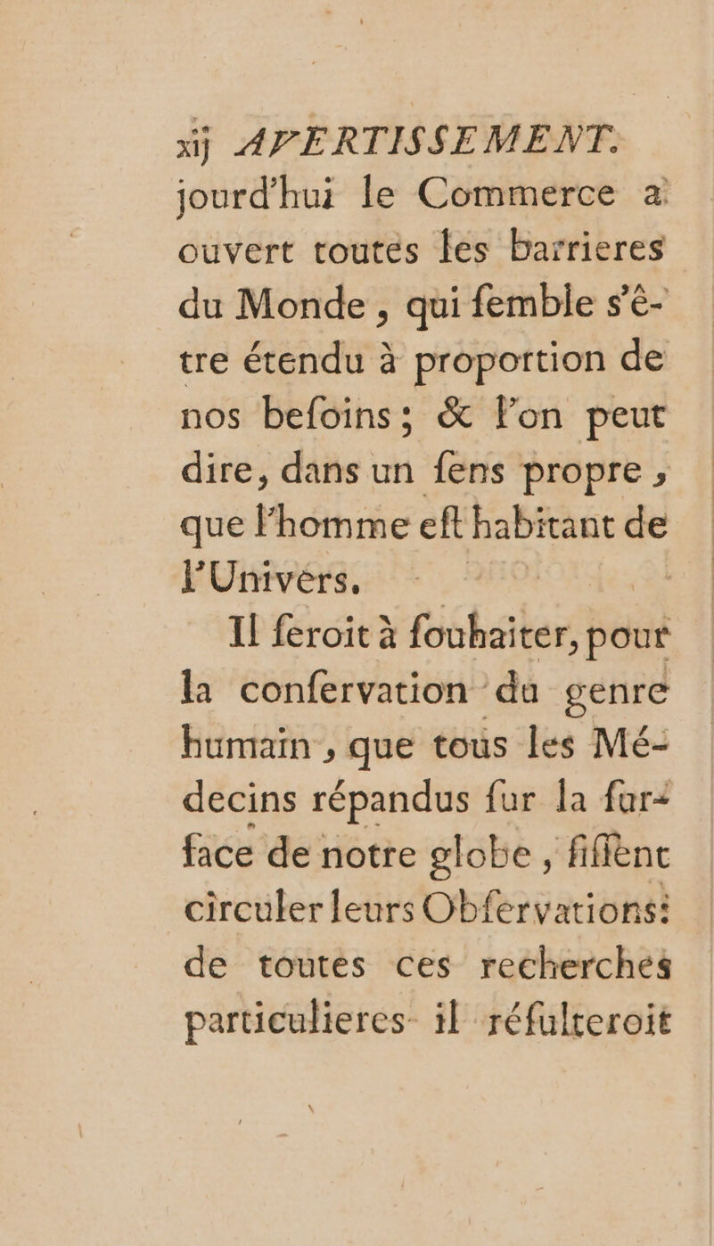 jourd'hui le Commerce à ouvert toutes fes barrieres du Monde , qui femble s’é- tre étendu à proportion de nos befoins; &amp; Fon peut dire, dans un fens propre , que l'homme ef habitant de l'Univers, | | Il feroit à féhaters pour la confervation du genre humain , que tous les Mé- decins répandus fur la far+ face de notre globe , fifflènt circuler leurs Obfervations: de toutes ces recherches particulieres- il réfulteroit