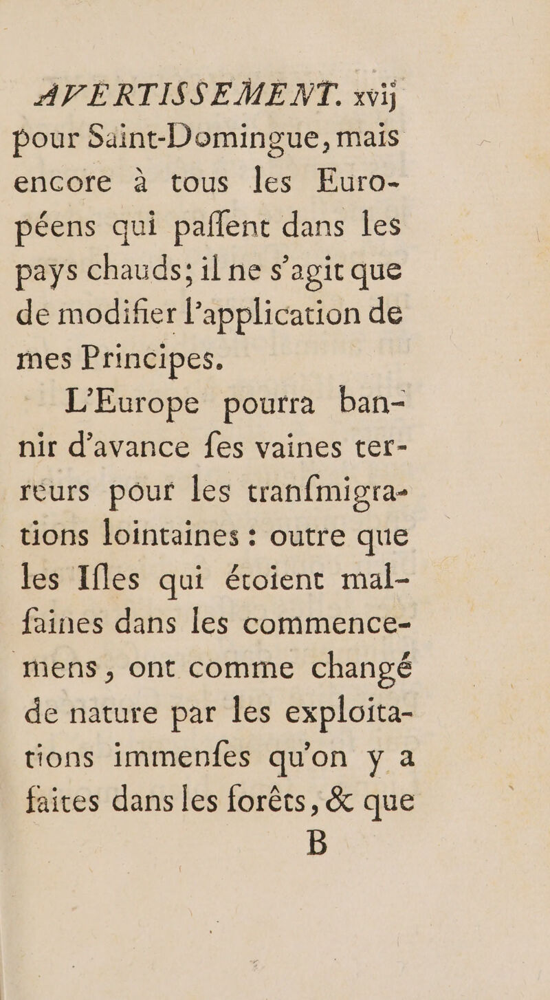 pour Saint-Domingue, mais encore à tous les Euro- péens qui paflent dans les pays chauds; il ne s’agit que de modifier Papplication de mes Principes. L'Europe pourra ban- nir d'avance fes vaines ter- reurs pour les tranfmigra- tions lointaines : outre que les Ifles qui étoient mal- faines dans les commence- mens, ont comme changé de nature par les exploita- tions immenfes qu'on y a faites dans les forêts, &amp; que B