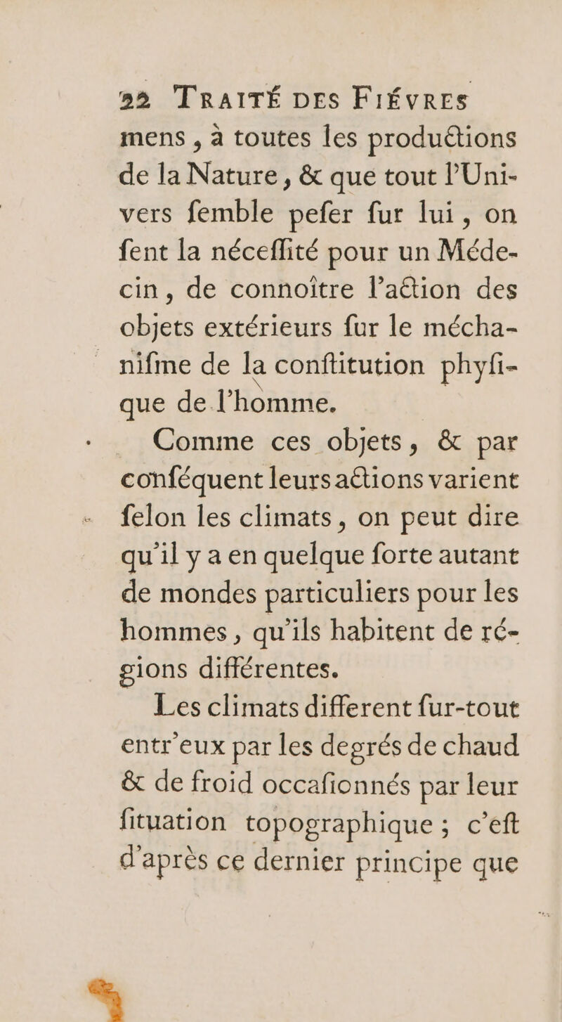 mens , à toutes les produétions de la Nature, &amp; que tout l’Uni- vers femble pefer fur lui, on fent la néceflité pour un Méde- cin, de connoître l’aétion des objets extérieurs fur le mécha- nifme de la conflitution phyfi- que de l’homme. Comme ces objets, &amp; par conféquent leurs aétions varient felon les climats, on peut dire qu'il y a en quelque forte autant de mondes particuliers pour les hommes, qu'ils habitent de ré- gions difiérentes. Les climats different fur-tout entr eux par les degrés de chaud &amp; de froid occafionnés par leur fituation topographique ; c’eft d'après ce dernier principe que %