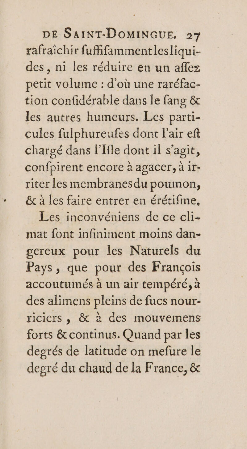 rafraichir fufifammentlesliqui- des , ni les réduire en un aflez petit volume : d’où une raréfac- tion confidérable dans le fang &amp; les autres humeurs. Les parti- cules fulphureufes dont l'air eft chargé dans l’Ifle dont il s’agit, confpirent encore à agacer, à ir- riter les membranesdu poumon, &amp; à les faire entrer en érétifme, Les inconvéniens de ce cli- mat font infiniment moins dan- sereux pour les Naturels du Pays, que pour des François accoutumés à un air tempéré, à des alimens pleins de fucs nour- riciers , &amp; à des mouvemens forts &amp; continus. Quand par les degrés de latitude on mefure le degré du chaud de la France, &amp;