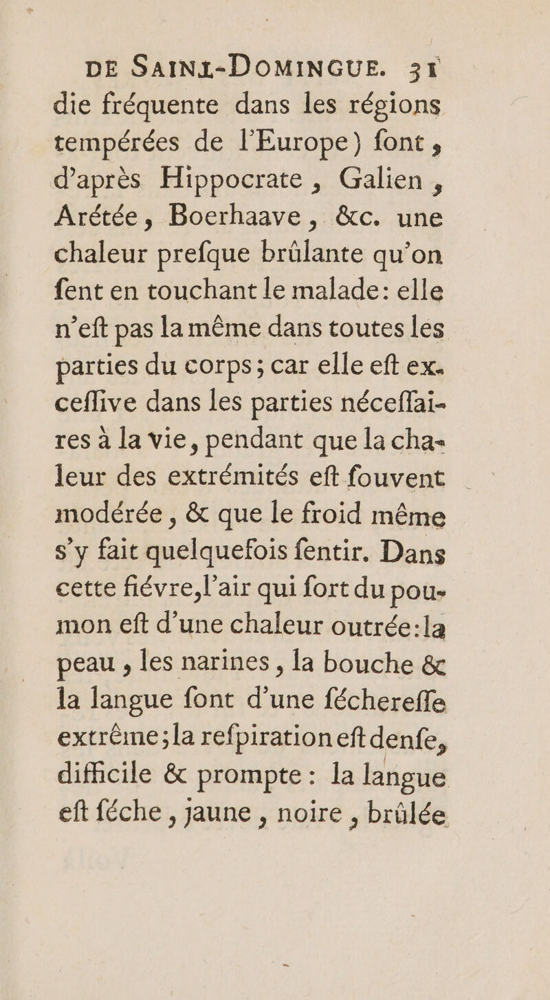 die fréquente dans les régions tempérées de l'Europe) font, d’après Hippocrate , Galien, Arétée, Boerhaave, &amp;c. une chaleur prefque brülante qu’on fent en touchant le malade: elle n’eft pas la même dans toutes les parties du corps; car elle eft ex. ceflive dans les parties néceffai- res à la vie, pendant que la cha« modérée , &amp; que le froid même s’y fait quelquefois fentir. Dans cette fiévre, l'air qui fort du pou- mon eft d’une chaleur outrée:la peau , les narines , la bouche &amp; la langue font d’une féchereffe extrême;la refpirationeftdenfe, difficile &amp; prompte : la langue eft féche , jaune , noire , brûlée