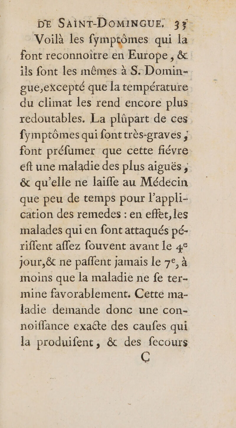 Voilà les fymptômes qui la font reconnoître en Europe , &amp; ils font les mêmes à S:Domin- gue,excepté que la température du climat les rend encore plus redoutables. La plûpart de ces fymptômes qui fonttrès-graves , font préfumer que cette fiévre eft une maladie des plus aiguës, &amp; qu’elle ne laifle au Médecin que peu de temps pour l’appli- cation des remedes : en effèt,les malades qui en font attaqués pé- riflent aflez fouvent avant le 4e jour,&amp; ne paflent jamais Le 7°, à moins que la maladie ne fe ter- mine favorablement. Cette ma- ladie demande donc une con- noiflance exacte des caufes qui la produifent, &amp; des fecours C