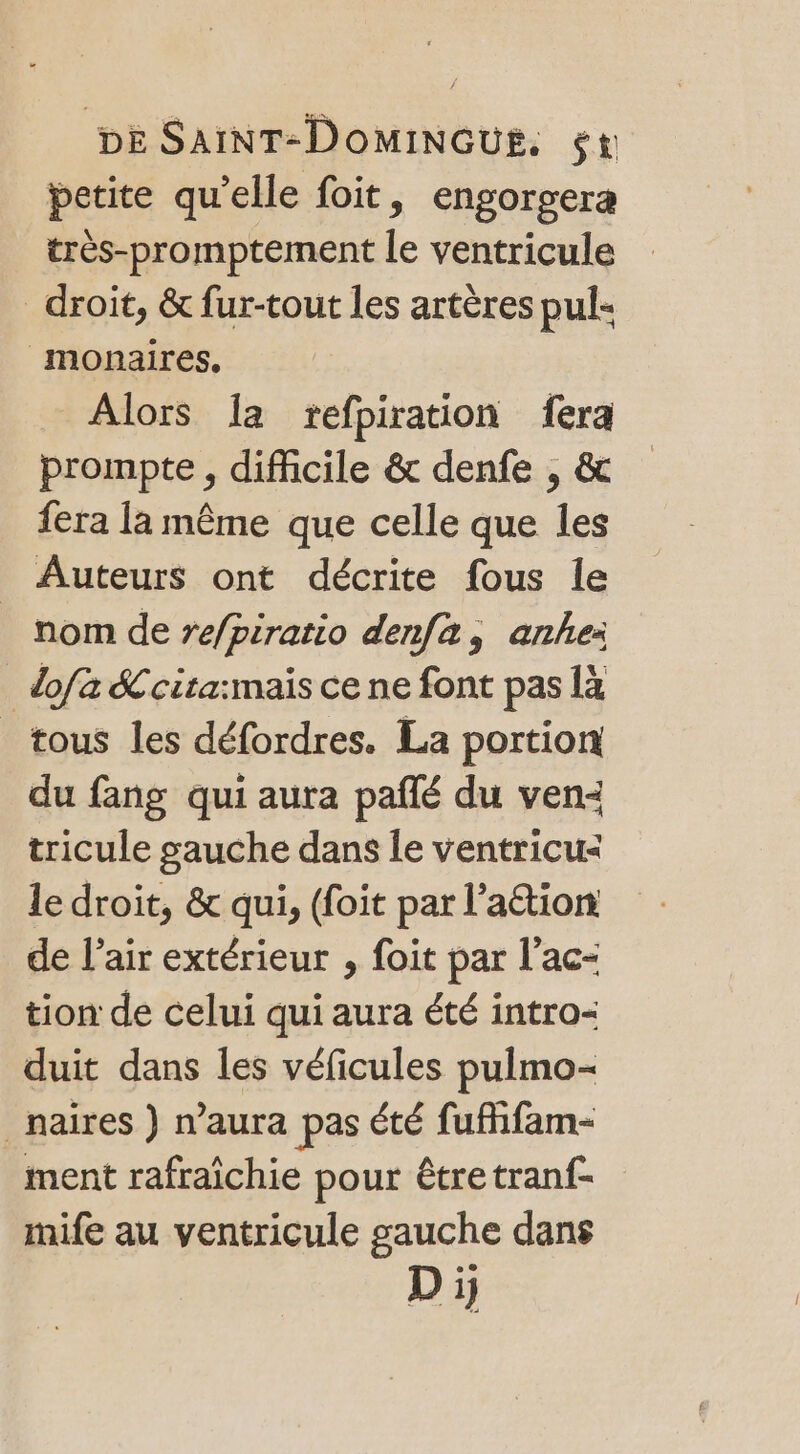 petite qu'elle foit, engorgera très-promptement le ventricule _ droit, &amp; fur-tout les artères pul- monaires, Alors Îa refpiration fera prompte , difficile &amp; denfe , &amp; fera la même que celle que les Auteurs ont décrite fous le nom de re/piratio denfa, anhe: dofa Scita:mais ce ne font pas là tous les défordres. La portion du fang qui aura pañlé du ven: tricule gauche dans le ventricu&lt; le droit, &amp; qui, (foit par l’aétion de l'air extérieur , foit par l’ac- tion de celui qui aura été intro duit dans les véficules pulmo- _naires ) n'aura pas été fufhfam- ment rafraîchie pour être tranf- mife au ventricule gauche dans Di