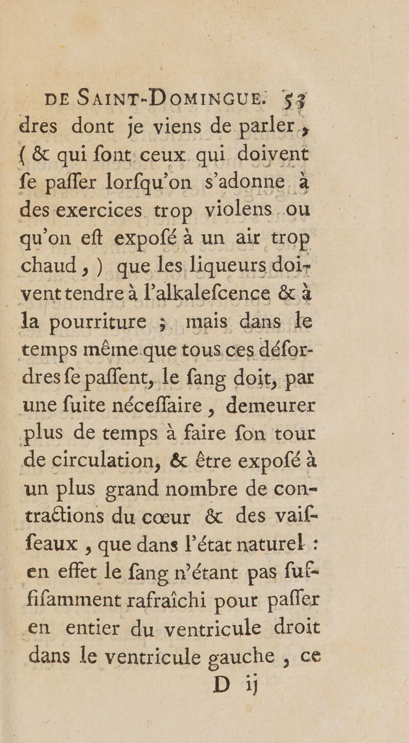 dres dont je viens de parler, { &amp; qui font. ceux qui. doivent fe pafñler lorfqu’on s ’adonne à des exercices trop violens ou qu'on eft expofé à un air trop chaud , ) que les liqueurs doi- _ venttendre à l’alkalefcence &amp; à la pourriture ; mais dans le temps même que tous ces défor- dresfe paflent, le fang doit, par une fuite néceflaire , demeurer plus de temps à faire fon tour de circulation, &amp; être expofé à un plus grand nombre de con- traétions du cœur &amp; des vaif- feaux , que dans l’état naturel : en effet le fang n'étant pas fuf- _ fifâmment rafraîchi pour pañler en entier du ventricule droit dans le ventricule gauche , ce D ï