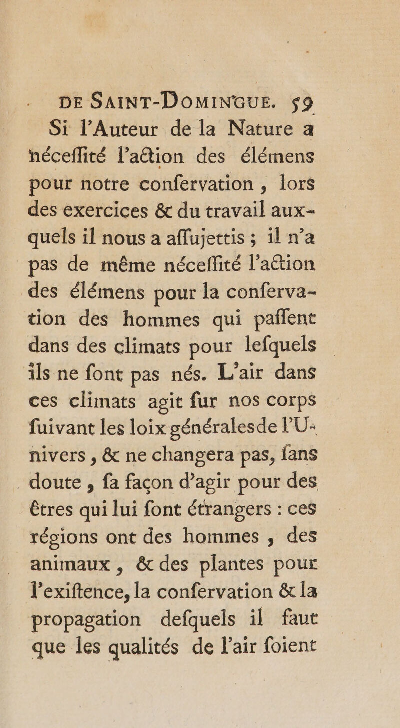 Si l’Auteur de la Nature a néceflité l’aétion des élémens pour notre confervation , lors des exercices &amp; du travail aux- quels il nous a aflujettis ; il n’a pas de même nécefité l’aétion des élémens pour la conferva- tion des hommes qui pañlent dans des climats pour lefquels ils ne font pas nés. L'air dans ces climats agit fur nos corps fuivant les loix généralesde PU: nivers , &amp; ne changera pas, fans doute , fa façon d’agir pour des êtres qui lui font étrangers : ces résions ont des hommes , des animaux , &amp; des plantes pour l’exiftence, la confervation &amp; la propagation defquels il faut que les qualités de l'air foient