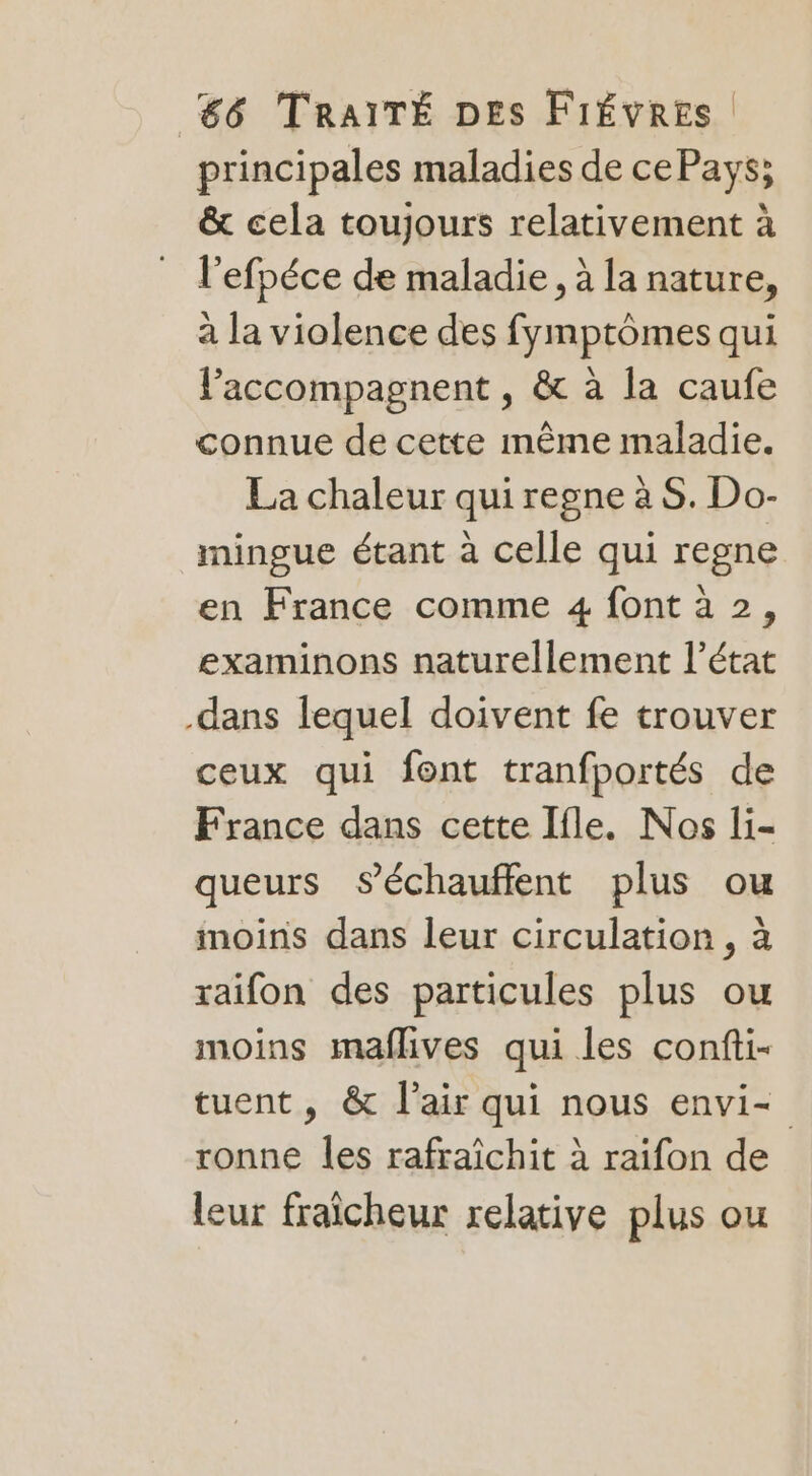 principales maladies de cePays; &amp; cela toujours relativement à l'efpéce de maladie, à la nature, à la violence des fymptômes qui faccompagnent , &amp; à la caufe connue de cette même maladie. La chaleur quiregne à S. Do- mingue étant à celle qui regne en France comme 4 font à 2, examinons naturellement l’état .dans lequel doivent fe trouver ceux qui font tranfportés de France dans cette Ifle. Nos li- queurs séchauffent plus ou moins dans leur circulation , à raifon des particules plus ou moins maflives qui les confti- tuent, &amp; l'air qui nous envi- ronne les rafraîchit à raifon de leur fraîcheur relative plus ou