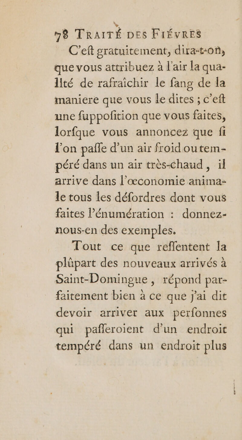 C'eft gratuitement, dira-ton, que vous attribuez à l'air la qua- lité de rafraichir le fang de la maniere que vous le dites ; c'eft une fuppofition que vous faites, lorfque vous annoncez que fi l'on pañle d’un air froid ou tem- péré dans un air très-chaud , il arrive dans l’œconomie anima- le tous les défordres dont vous faites l’énumération : donnez- nous-en des exemples. Tout ce que reflentent la plüpart des nouveaux arrivés à Saint-Domingue , répond par- faitement bien à ce que j'ai dit devoir arriver aux perfonnes qui pañleroient d'un endroit tempéré dans un endroit plus