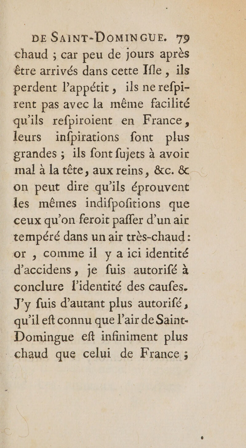 chaud ; car peu de jours après être arrivés dans cette Ile, ils perdent l'appétit, ils ne refpi- rent pas avec la même facilité qu'ils refpiroient en France, leurs ïinfpirations font plus grandes ; ils font fujets à avoir mal à la tête, aux reins, &amp;c. &amp; on peut dire qu'ils éprouvent les mêmes indifpofitions que ceux qu’on feroit pafler d’un air tempéré dans un air très-chaud: or , comme il y a ici identité d’accidens, je fuis autorifé à conclure l'identité des caufes. J'y fuis d'autant plus autorifé, qu’il eft connu que l'air de Saint- Domingue eft infiniment plus chaud que celui de France ;