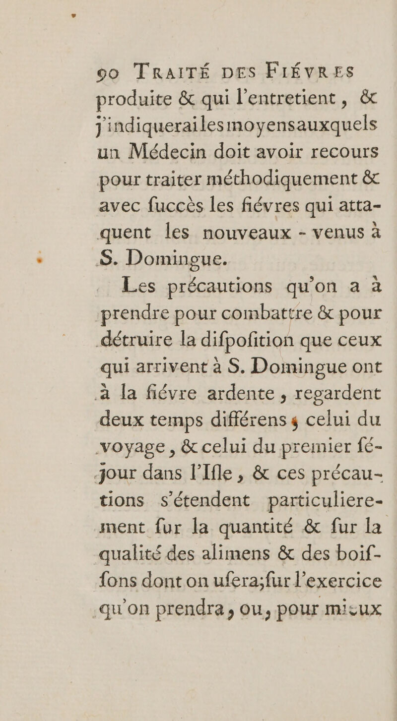 produite &amp; qui l'entretient, &amp; j'indiquerailes moyensauxquels un Médecin doit avoir recours pour traiter méthodiquement &amp; avec fuccès les fiévres qui atta- quent les nouveaux - venus à S. Domingue. Les précautions qu'on à à prendre pour combattre &amp; pour détruire la difpofition que ceux qui arrivent à S. Domingue ont à la fiévre ardente , regardent deux temps différens 4 celui du voyage, &amp; celui du premier fé- jour dans l’Ifle , &amp; ces précau- tions s'étendent particuliere- ment fur la quantité &amp; fur la qualité des alimens &amp; des boif- fons dont on ufera;fur l'exercice -qu’on prendra, ou, pour micux