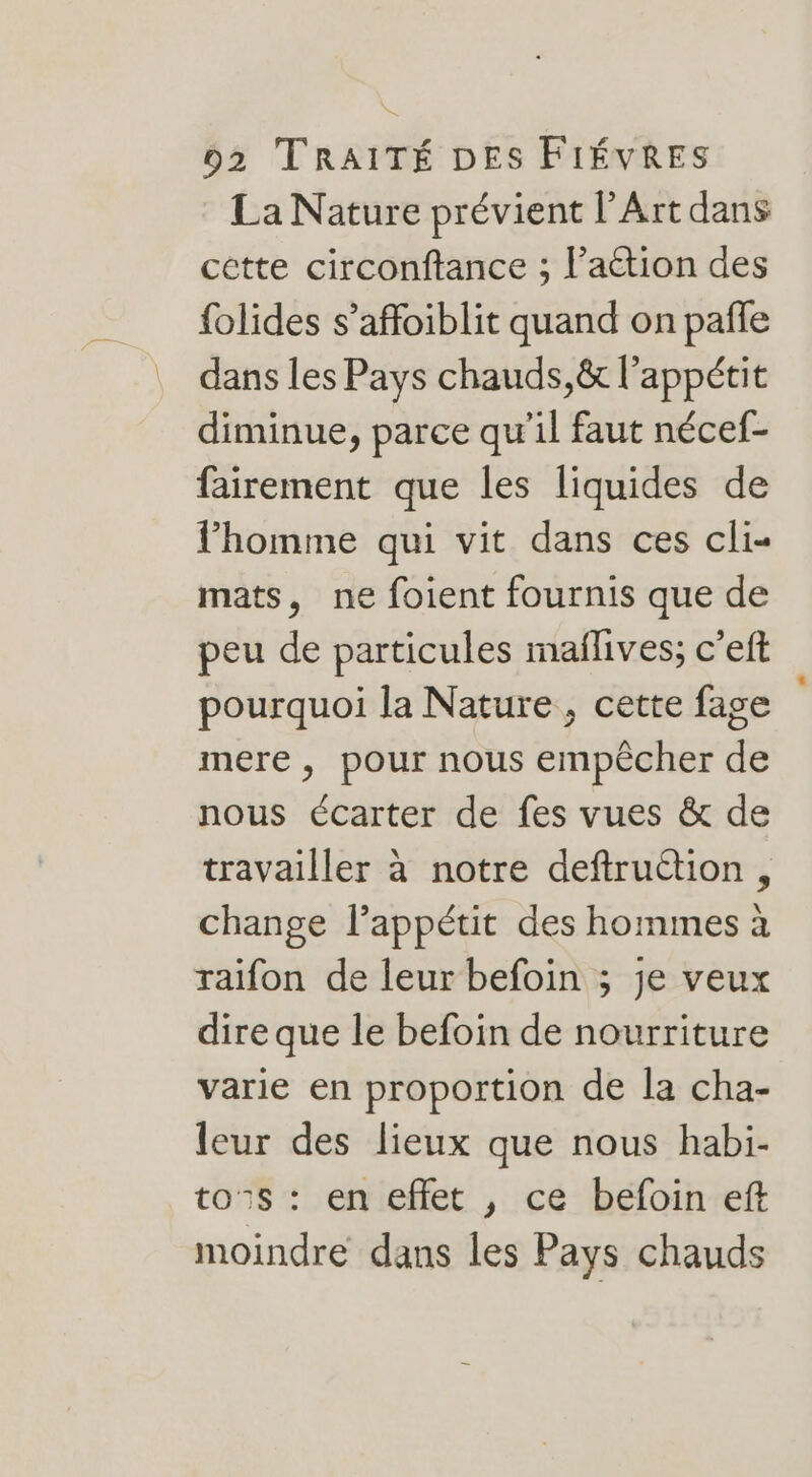 La Nature prévient l’Art dans cette circonftance ; l’aétion des {olides s’affoiblit quand on pañle dans les Pays chauds, &amp; l'appétit diminue, parce qu'il faut nécef- fairement que les liquides de l’homme qui vit dans ces cli- mats, ne foient fournis que de peu de particules maflives; c’eft pourquoi la Nature , cette fage mere, pour nous empêcher de nous écarter de fes vues &amp; de travailler à notre deftruétion , change l'appétit des hommes à raifon de leur befoin ; je veux dire que le befoin de nourriture varie en proportion de la cha- leur des lieux que nous habi- to®s : en effet , ce befoin eft moindre dans les Pays chauds