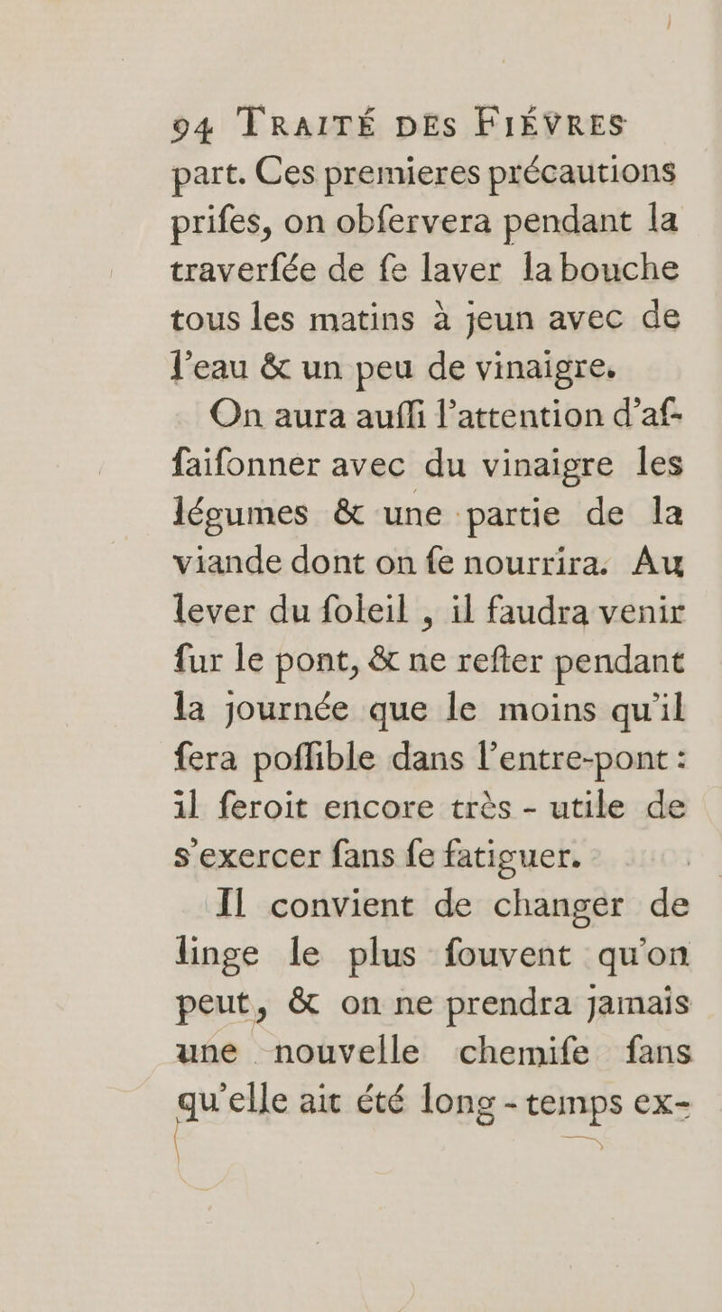 part. Ces premieres précautions prifes, on obfervera pendant la traverfée de fe laver la bouche tous les matins à jeun avec de l'eau &amp; un peu de vinaigre, On aura auffi l'attention d’af faifonner avec du vinaigre les légumes &amp; une partie de la viande dont on fe nourrira. Au lever du foleil , il faudra venir fur le pont, &amp; ne refter pendant la journée que le moins qu'il fera poflible dans l’entre-pont : 1l feroit encore très - utile de s'exercer fans fe fatiguer. Il convient de changer de linge le plus fouvent qu'on peut, &amp; on ne prendra Jamais une nouvelle chemife fans guise ait été long - temps ex- |