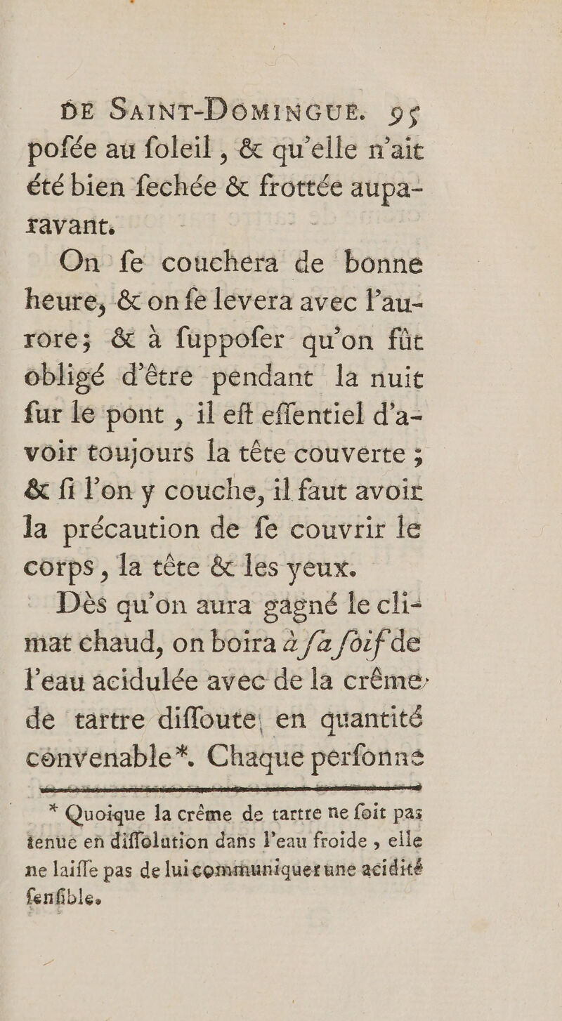 pofée au foleil , &amp; qu'elle nait été bien fechée &amp; frottée aupa- ravant, | On fe couchera de bonne heure, &amp; onfe levera avec lau- rore; &amp; à fuppofer qu'on füt obligé d'être pendant la nuit fur lé pont , il eft effentiel d’a- voir toujours la tête couverte ; &amp; fi l’on y couche, il faut avoir la précaution de fe couvrir le corps, la tête &amp; les yeux. Dès qu'on aura gagné le cli- mat Chaud, on boiïra 4 /a foif de Peau acidulée avec de la crême de tartre difloute, en quantité convenable*, Chaque pérfonné * Quoique la crême de tartre ne foit pas tenue en diflolation dans l’eau froide , elle ne laifle pas de luicommuniquer une acidité fenfible,