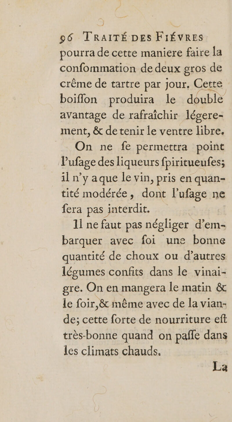 pourra de cette maniere faire la confommation de deux gros de crème de tartre par Jour. Cette boiflon produira le double avantage de rafraïchir légere- ment, &amp; de tenir le ventre libre. On ne fe permettra point Vufage des liqueurs fpiritueufes; il n’y aque Île vin, pris en quan- tité modérée, dont l’ufage ne fera pas interdit. 11 ne faut pas négliger d'em- barquer avec foi une bonne quantité de choux ou d’autres légumes confits dans le vinai- gre. On en mener le matin &amp; le foir,&amp; même avec de la vian- de; cette forte de nourriture eft très-bonne quand on paffe dans les climats chauds. La