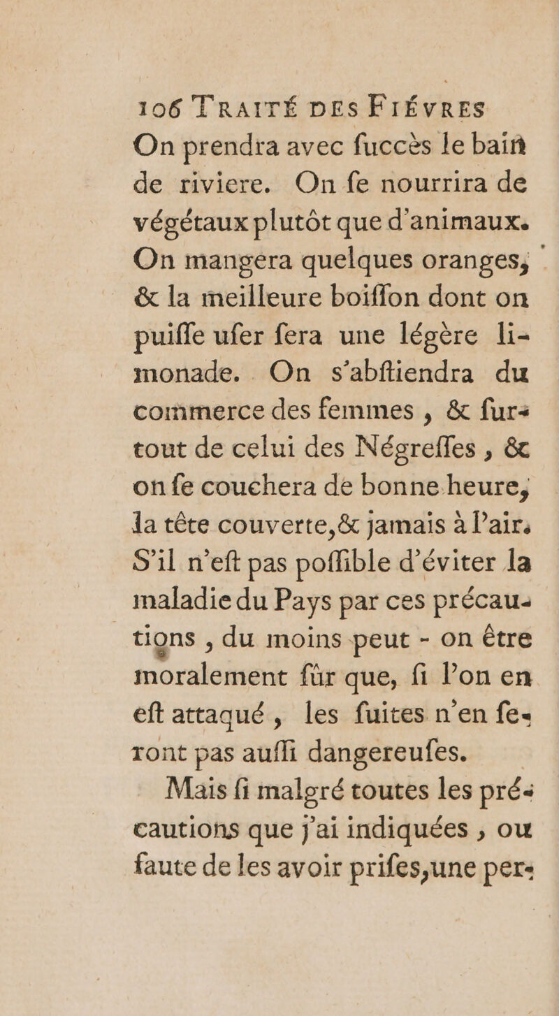 On prendra avec fuccès le bain de riviere. On fe nourrira de végétaux plutôt que d'animaux. On mangera quelques oranges, &amp; la meilleure boiïffon dont on puifle ufer fera une légère li- monade. On s’abftiendra du commerce des femmes , &amp; fur tout de celui des Négrelles , &amp; on fe couchera de bonneheure, la tête couverte, &amp; jamais à Pair, S'il n’eft pas poflible d'éviter la maladie du Pays par ces précau- tions ; du moins peut - on être moralement für que, fi l’on en eft attaqué, les fuites n en fe ront pas aufli dangereufes. Mais fi malgré toutes les pré&lt; cautions que j'ai indiquées , ou faute de les avoir prifes,une per: