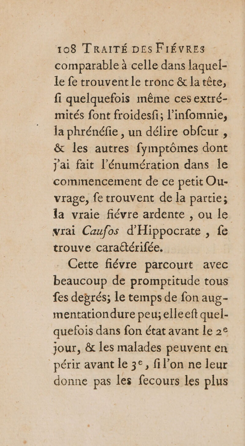 comparable à celle dans laquel- le fe trouvent le tronc &amp; latête, fi quelquefois même ces extré- mités font froidesfi; l’infomnie, la phrénéfie , un délire obfcur , &amp; les autres fymptômes dont j'ai fait l’énumération dans le commencement de ce petit Ou- vrage, fe trouvent de la partie; la vraie fiévre ardente , ou le vrai Caufos d'Hippocrate , fe trouve caractérifée. Cette fiévre parcourt avec beaucoup de promptitude tous fes deprés; le temps de fon aug- mentationdure peu; elleeft quel- quefois dans fon état avant le 2e jour, &amp; les malades peuvent en périr avant le 3°, fil’on ne leur donne pas les fecours les plus