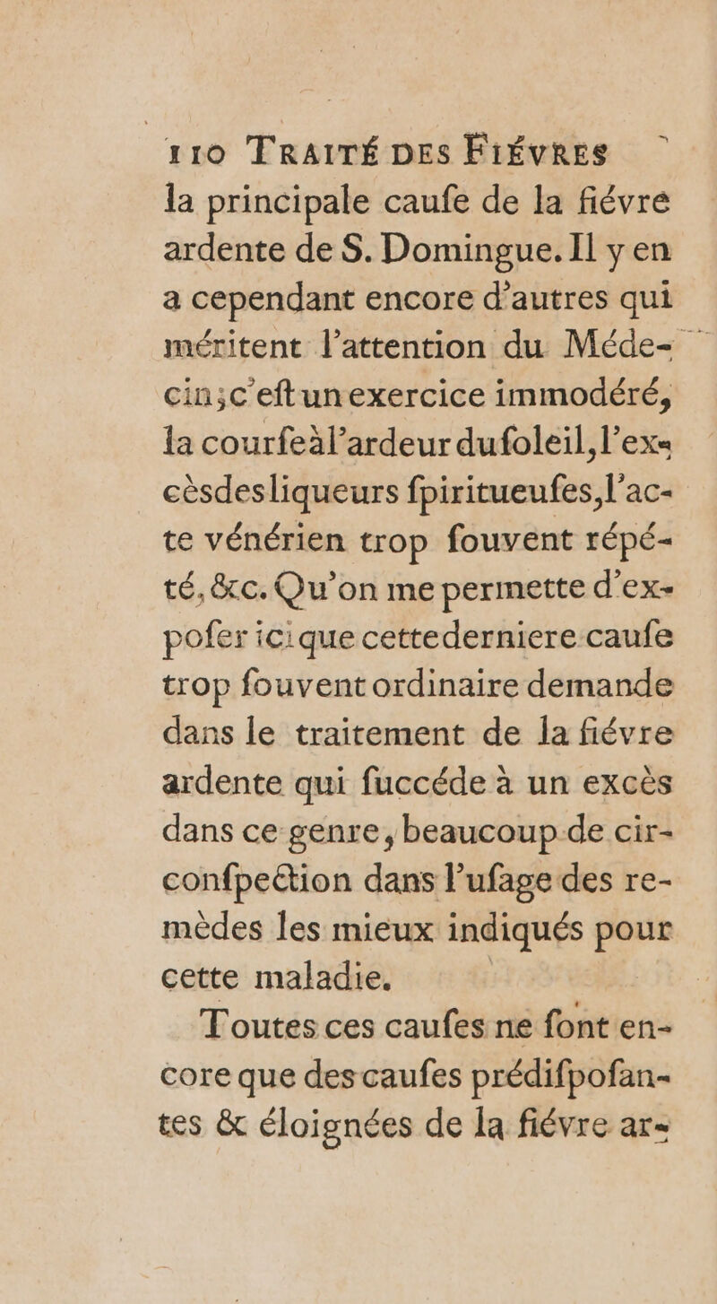 la principale caufe de la fiévre ardente de $S. Domingue. Il y en a cependant encore d’autres qui méritent l'attention du Méde= cin;c'eftunexercice immodéré, la courfeàl’ardeur dufoleil, l’ex« cèsdesliqueurs fpiritueufes, l'ac- te vénérien trop fouvent répé- té, &amp;c. Qu'on me permette d’'ex- pofer icique cettederniere caufe trop fouvent ordinaire demande dans le traitement de la fiévre ardente qui fuccéde à un excès dans ce genre, beaucoup de cir- confpettion dans l’ufage des re- mèdes les mieux indiqués pour cette maladie. Toutes ces caufes ne font en- core que des caufes prédifpofan- tes &amp; éloignées de la fiévre ar=