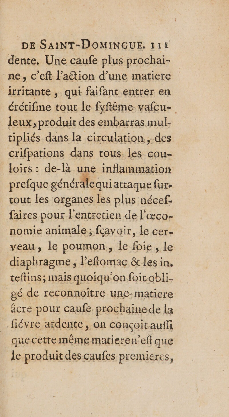 dente. Une caufe plus prochai- ne, c’eft l’ation d’une matiere irritante , qui faifant entrer en érétifme tout le fyftème vafcu- Jeux, produit des embarras mul- tipliés dans la circulation. ,.des crifpations dans tous les cou- loirs : de-là une inflammation prefque générale quiattaque fur. cout les organes les plus nécef- faires pour l'entretien de l’œco- nomie animale; fcavoir, le cer veau, le poumon, le foie, le diaphragme, l’eftomac &amp;les in, teftins; mais quoiqu'onfoitobli- gé de reconnoître une- matiere - êcre pour caufe prochainede la . fiévre ardente , on concoitaufñf quecettemèmematieren’eft que le produit descaufes premieres,