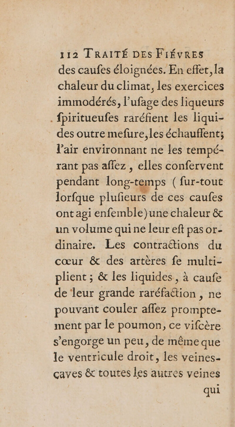 des caufes éloignées. En effet, la chaleur du climat, les exercices immodérés, l’ufage des liqueurs . fpiritueufes raréfient les liqui- des outre mefure,les échauflent; l'air environnant ne les tempé- rant pas aflez , elles confervent pendant long-temps ( fur-tout lorfque plufieurs de ces caufes ont agi enfemble)une chaleur &amp; un volume qui ne leur eft pas or- dinaire. Les contra&amp;ions du cœur &amp; des artères fe multi- plient ; &amp; les liquides, à caufe de ‘leur grande raréfattion , ne pouvant couler aflez prompte- ment par le poumon, ce vifcère s’engorge un peu, de même que le ventricule droit, les veines- caves &amp; toutes les autres veines qui