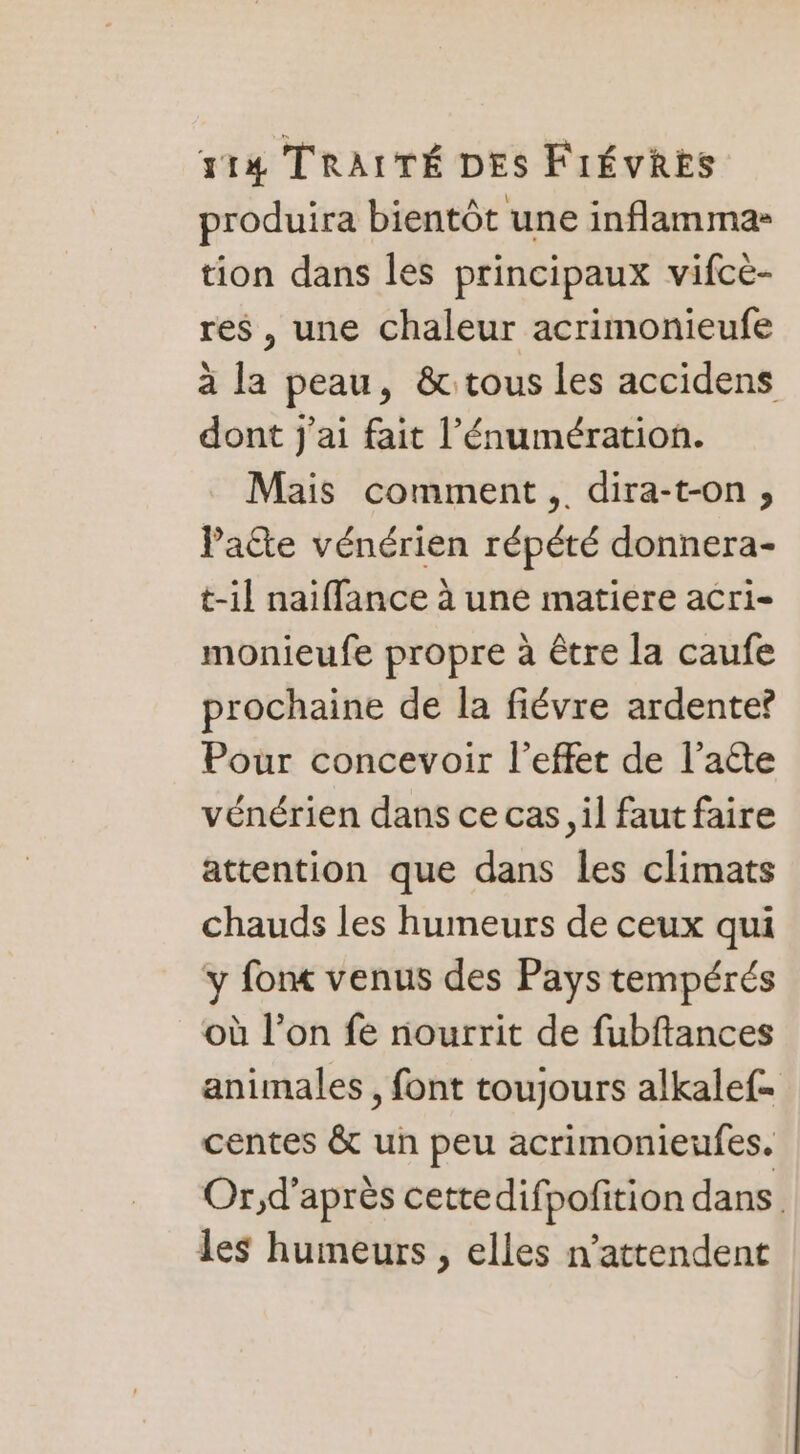 produira bientôt une inflamma- tion dans les principaux vifce- res, une chaleur acrimonieufe à la peau, &amp;: tous les accidens dont j'ai fait l’'énumération. Mais comment, dira-t-on, Patte vénérien répété donnera- t-1l naiffance à une matiere acri- monieufe propre à être la caufe prochaine de la fiévre ardente? Pour concevoir l'effet de l'acte vénérien dans ce cas il faut faire attention que dans les climats chauds les humeurs de ceux qui y fonc venus des Pays tempérés où l’on fe nourrit de fubftances animales, font toujours alkalef= centes &amp; un peu acrimonieufes. Or;,d’après cettedifpofition dans les humeurs , elles n’attendent