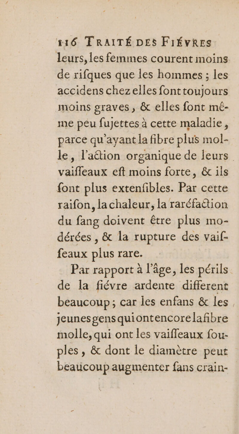 leurs, les femmes courent moins de rifques que les hommes ; les accidens chezelles fonttoujours moins graves , &amp; elles font mé- me peu fujettes à cette maladie, parce qu'ayant la fibre plus mol- le, l'action organique de leurs. Vus eft moins forte, &amp; ils font plus extenfibles. Par cette raïfon, lachaleur, la raréfaëtion du fang doivent être plus mo- dérées , &amp; la rupture des vaif- feaux sr rare. Par rapport à l’âge, les périls | de la fiévre ardente different beaucoup ; : car les enfans &amp; les, jeunes gensquiontencorelafbre molle, qui ont les vaiffeaux fou- ples, &amp; dont le diamètre peut beaucoup augmenter fans crain-