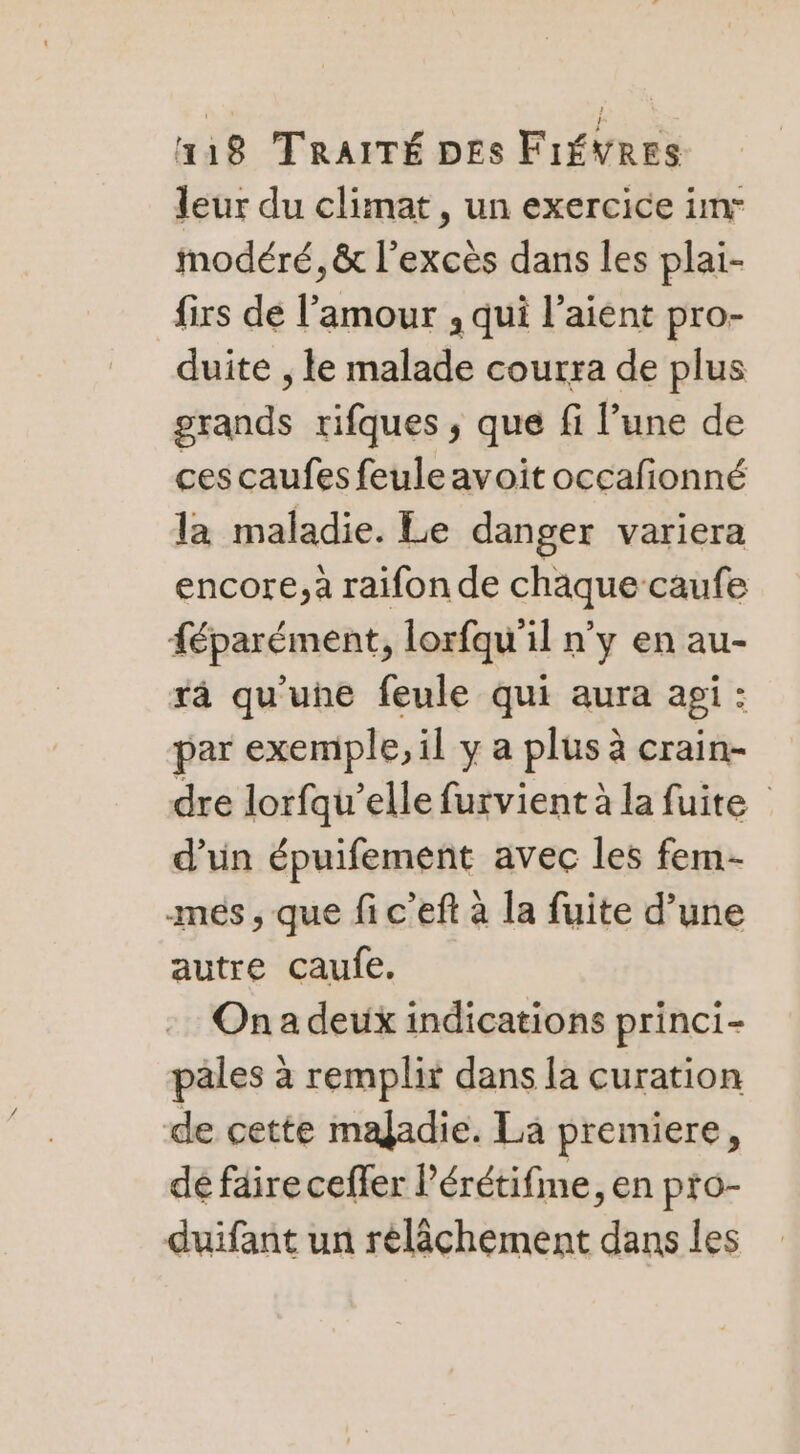 leur du climat , un exercice imr modéré, &amp; l'excès dans les plai- firs de l’amour , qui l’aient pro- duite , le malade courra de plus grands rifques , que fi l’une de ces caufes feule avoit occafionné la maladie. Le danger variera encore, à raifon de chaque caufe {éparément, lorfqu'il n'y en au- rà qu'une feule qui aura api : par exemple, il y a plus à crain- dre lorfqu’elle furvient à la fuite d’un épuifement avec les fem- mes, que fi c’eft à la fuite d’une autre caufe. Ona deux indications princi- pales à remplit dans la curation de cette maladie. Lä premiere, dé faire ceffer l’érétifme, en pro- duifant un relâchement dans les