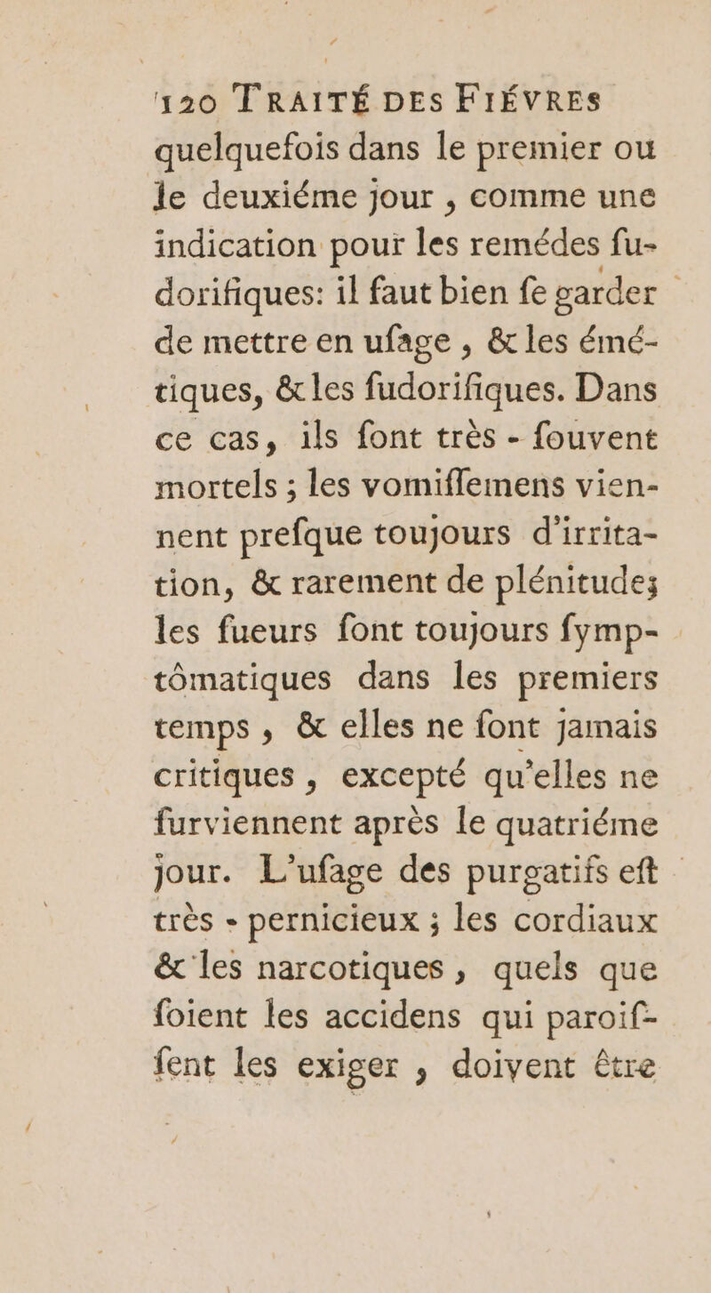 quelquefois dans le premier ou le deuxiéme jour , comme une indication pour les remédes fu- dorifiques: il faut bien fe garder de mettre en ufage , &amp; les émé- tiques, &amp; les fudorifiques. Dans ce cas, ils font très - fouvent mortels ; les vomiflemens vien- nent prefque toujours d'irrita- tion, &amp; rarement de plénitude; les fueurs font toujours fymp- tômatiques dans les premiers temps , &amp; elles ne font jamais critiques , excepté qu’elles ne furviennent après le quatriéme jour. L’ufage des purgatifs eft très - pernicieux ; les cordiaux &amp; les narcotiques , quels que foient les accidens qui paroif- fent les exiger , doivent Être