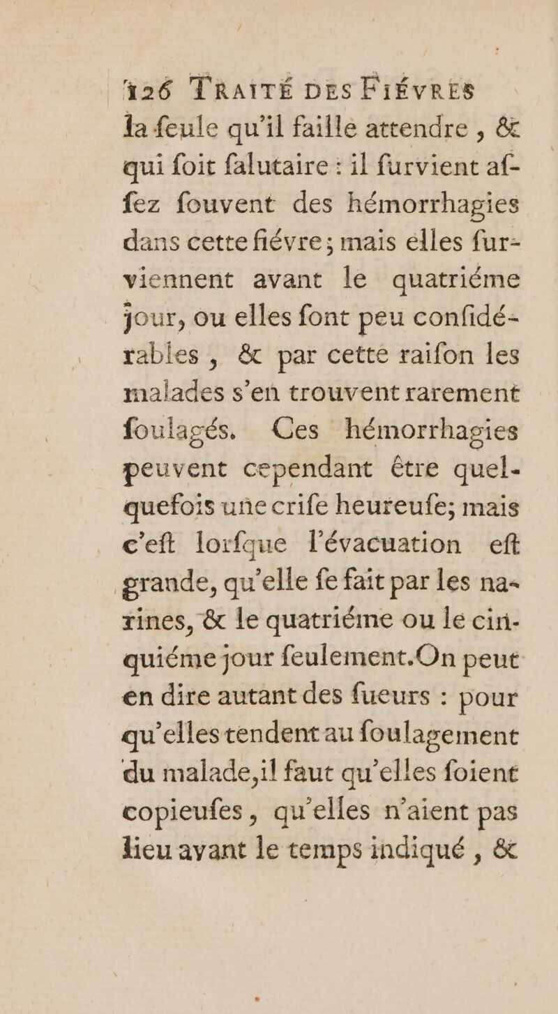 la feule qu'il faille attendre , &amp; qui foit falutaire : il furvient af- fez fouvent des hémorrhagies dans cette fiévre ; mais élles fur- viennent avant le quatriéme jour, ou elles font peu confidé- rables , &amp; par cette raifon les malades s’en trouvent rarement foulagés. Ces hémorrhagies peuvent cependant être quel- quefois une crife heureufe; mais c'eft lorfque l'évacuation eft grande, qu'elle fe fait par les na- rines, &amp; le quatriéme ou le cin- quiéme jour feulement.On peut en dire autant des fueurs : pour qu’ellestendent au foulagement du malade, il faut qu’elles foient copieufes, qu'elles n'aient pas lieu avant le temps indiqué , &amp;