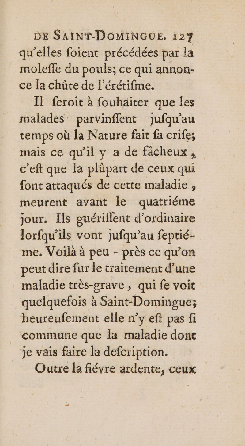 qu’elles foient précédées par la moleffe du pouls; ce qui annon- ce la chûte de l’érétifme. IL feroit à fouhaiter que les malades parvinflent jufqu’au temps où la Nature fait fa crife; mais ce qu’il y a de fâcheux, c’eft que la plüpart de ceux qui font attaqués de cette maladie , meurent avant le quatriéme jour. Ils guériffent d'ordinaire lorfqu’ils vont jufqu’au feptié- me. Voilà à peu - près ce qu’on peut dire fur le traitement d’une maladie très-srave , qui fe voit quelquefois à Saint-Domingue; heureufement elle n’y eft pas fi commune que la maladie dont je vais faire la defcription. Outre la fiévre ardente, ceux