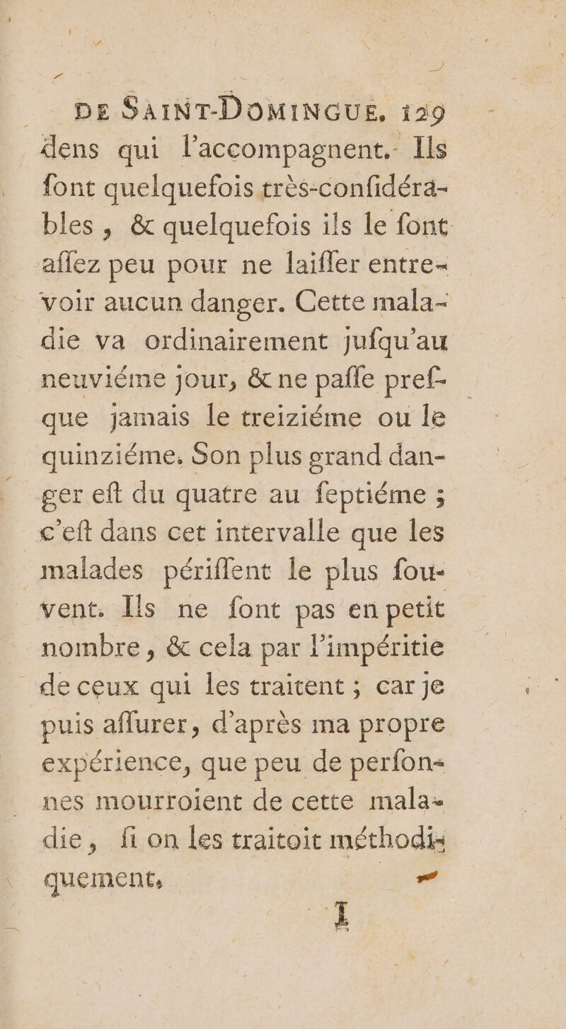 ) DE SAINT-DOMINGUE, 129 dens qui l’accompagnent.- Ils font quelquefois très-confidéra- bles , &amp; quelquefois ils le font aflez peu pour ne laifler entre- voir aucun danger. Cette mala- die va ordinairement jufqu’au neuviéme jour, &amp; ne pañle pref- que jamais le treiziéme ou le quinziéme, Son plus grand dan- ger eft du quatre au feptiéme ; c'eft dans cet intervalle que les malades périflent le plus fou- vent. Îls ne font pas en petit nombre, &amp; cela par l’impéritie de ceux qui les traitent ; car je puis aflurer, d'après ma propre expérience, que peu de perfon nes mourrojent de cette mala- die, fi on les traitoit méthodi quement, _” 4