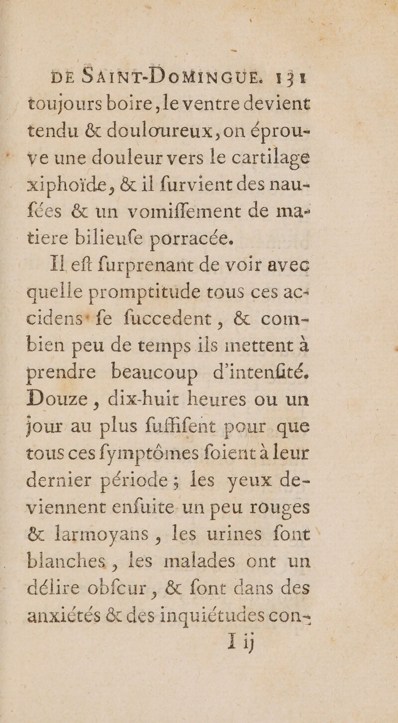 toujours boire, le ventre devient tendu & douloureux ,on éprou- ve une douleur vers le cartilage xiphoïde, & il furvient des nau- fées & un vomiflement de ma- tiere bilieufe porracée. Ïl eft furprenant de voir avec quelle promptitude tous ces ac: cidenstfe fuccedent , & com- bien peu de temps ils mettent à prendre beaucoup d'intenfité, Douze , dix-huit heures ou un jour au plus fuffifent pour que tous ces fymptômes foient à leur dernier période ; les yeux de- viennent enfuite. un peu rouges & larmoyans , les urines font blanches , les malades ont un délire obfcur , & font dans des anxiétés tr des inquiétudes con Ii
