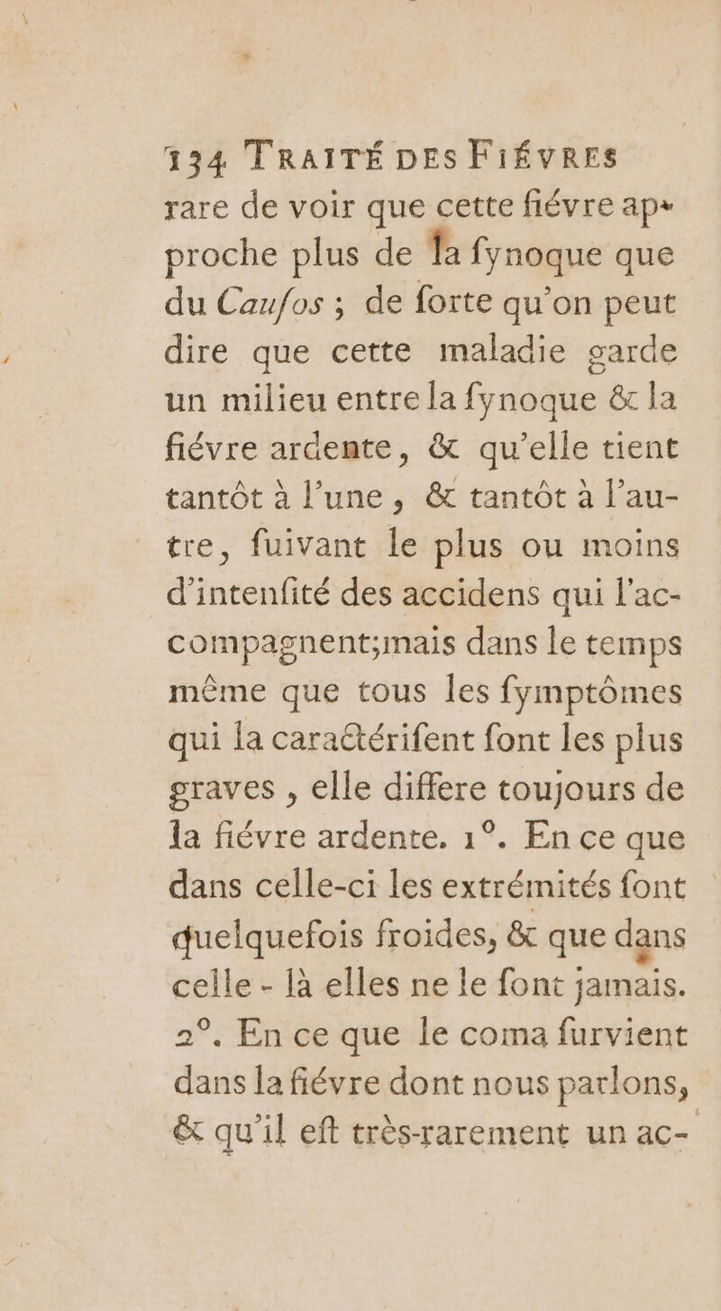 rare de voir que cette fiévre ap+ proche plus de fa fynoque que du Caufos ; de forte qu’on peut dire que cette maladie garde un milieu entre la fynoque &amp; la fiévre ardente, &amp; qu'elle tient tantôt à l’une, &amp; tantôt à l’au- tre, fuivant le plus ou moins d’intenfité des accidens qui l’ac- compagnent;mais dans le temps même que tous les fymptômes qui la carattérifent font les plus graves , elle differe toujours de la fiévre ardente. 1°. En ce que dans celle-ci les extrémités font quelquefois froides, &amp; que dans celle - là elles ne le font jamais. 2°. En ce que le coma furvient dans la fiévre dont nous parlons, &amp; qu'il eft très-rarement un ac-