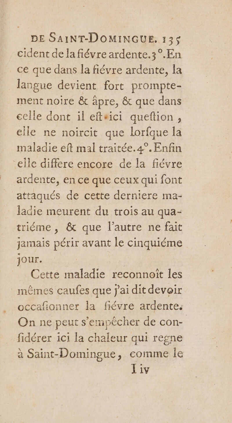 cident de la fiévre ardente.3°.En ce que dans la fiévre ardente, fa langue devient fort prompte- ment noire &amp; àpre, &amp; que dans celle dont il eftsici queftion, elle ne noircit que lorfque la maladie eft mal traitée. 4°. Enfin “elle différe encore de la fiévre ardente, en ce que ceux qui font attaqués de cette derniere ma- Jadie meurent du trois au qua- triéme , &amp; que l’autre ne fait jamais périr avant le cinquiéme Jour. | Cette maladie reconnoit les mêmes caufes que j'ai dit devoir occafionner la fiévre ardente. On ne peut s'empêcher de con- fidérer ici la chaleur qui regne à Saint-Domingue, comme Île Liv