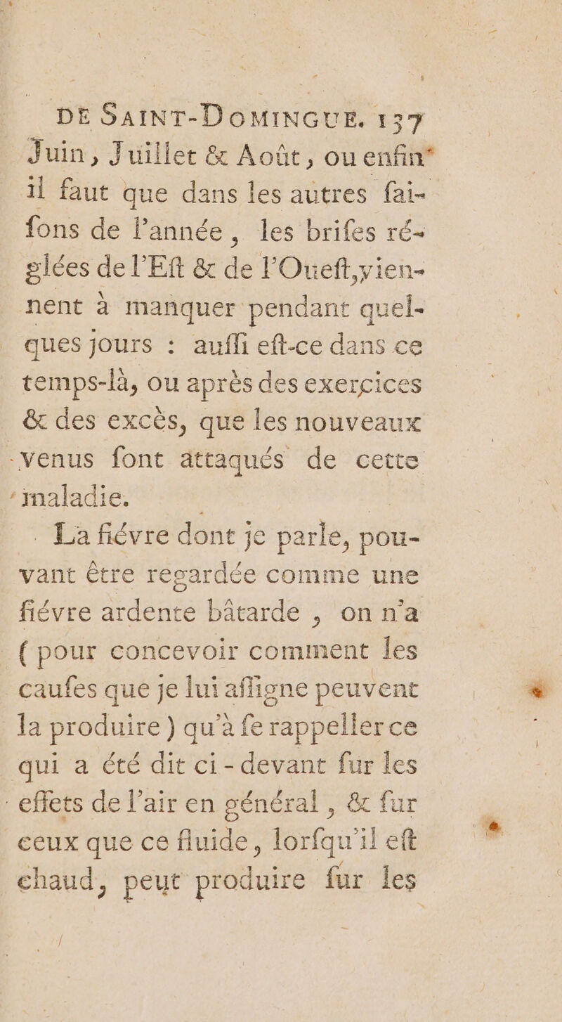 fl DE SaINT-DOMINGUE. 137 Juin, Juillet &amp; Août, ou enfin* il faut que dans les autres fai- fons de l’année, les brifes ré- glées de l'Eft &amp; de l'Oueft,yien- nent à manquer pendant quel- ques jours : aufli eft-ce dans ce temps-là, ou après des exercices &amp;t des excès, que les nouveaux -venus font ättaqués de cette : maladie. | _ La fiévre dont je parle, pou- vant être resardée comme une fiévre ardente bâtarde , on n’a (pour concevoir comment Îes caufes que je lui afligne peuvent la produire ) qu'à fe rappeller ce qui a été dit ci-devant fur les effets de l’air en général , &amp; fur ceux que ce fluide, lorfqu'il eft chaud, peut produire fur les