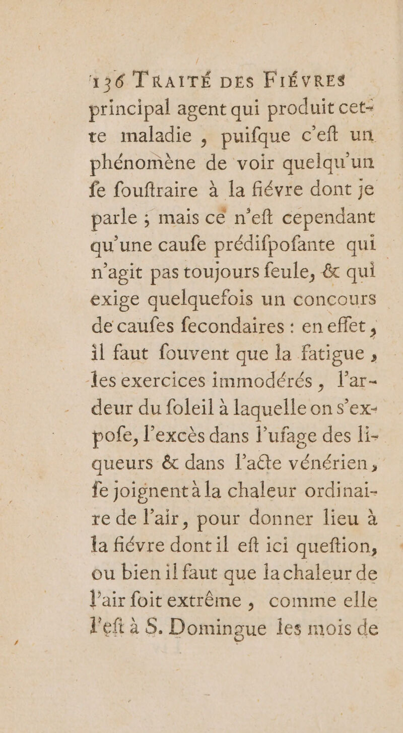 principal agent qui produit cet- te maladie , puifque c'eft un phénomène de voir quelqu'un fe fouftraire à la fiévre dont je parle ; mais ce n’eft cependant qu'une caufe prédifpofante qui n'agit pas toujours feule, &amp; qui exige quelquefois un concours de caufes fecondaires : en efet , il faut fouvent que la fatigue , es exercices immodérés, lar- deur du foleil à laquelle on s'ex- pofe, l'excès dans l’ufage des li- queurs &amp; dans l’aéte vénérien, fe joignent à la chaleur ordinai- re de l'air, pour donner lieu à la fiévre dontil eft ici queftion, ou bien il faut que la chaleur de l'air foit extrême , comme elle