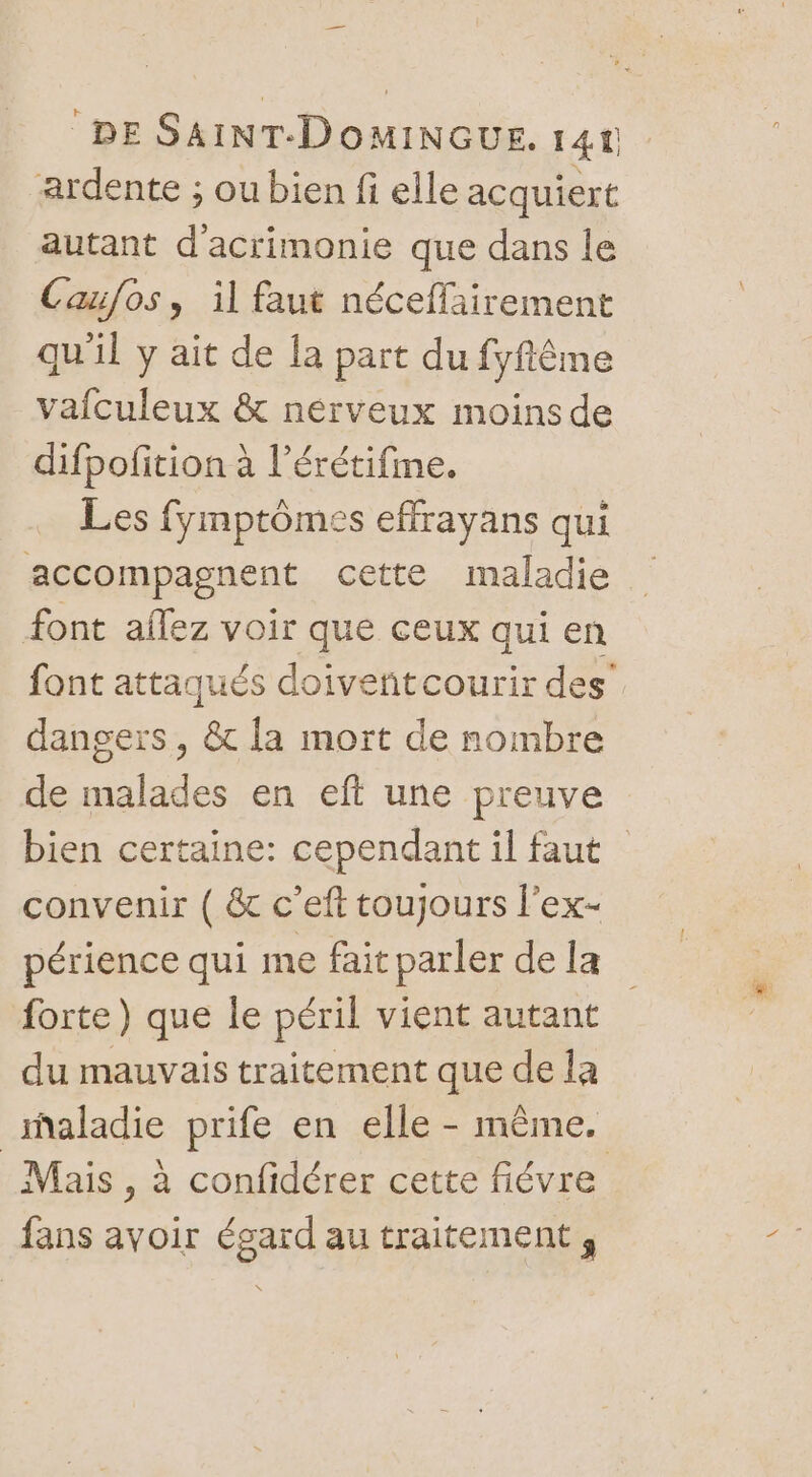 ardente ; ou bien fi elle acquiert autant d'acrimonie que dans le Caufos, il faut néceffairement qu'il y ait de la part du fyfême vafculeux &amp; nerveux moins de difpofition à l’érétifime. Les fymptômes effrayans qui accompagnent cette maladie font aflez voir que ceux qui en font attaqués doiventcourir des’ dangers, &amp; la mort de nombre de malades en eft une preuve bien certaine: cependant il faut convenir ( &amp; c’eft toujours l’ex- périence qui me fait parler de la forte) que le péril vient autant du mauvais traitement que de la “aladie prife en elle - même. Mais , à confidérer cette fiévre fans avoir égard au traitement,