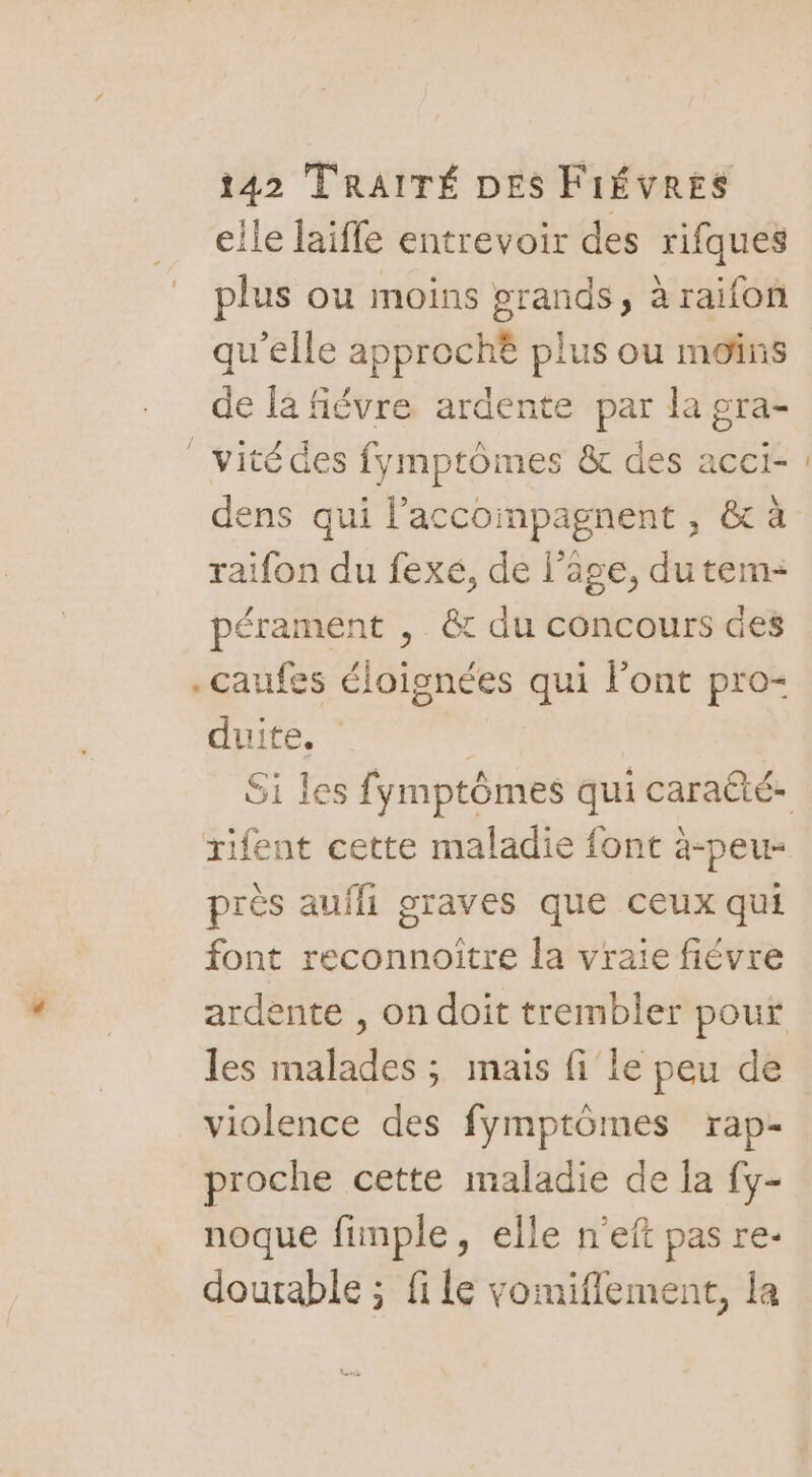 elle laiffe entrevoir des rifques plus ou moins grands, à raifon de la fiévre ardente par la gra- | vité des fymptômes & des acci- dens qui l’accompagnent, & à raifon du fexé, de l’âge, dutem: pérament , & du concours des .caufes éloignées qui l'ont pro- duite. rifent cette maladie font à-peu- près auffi STAVES que CEUX qui font reconnoître la vraie fiévre les malades ; mais fi le peu de violence des fymptômes rap- proche cette maladie de la fy- noque fimple, elle n'eft pas re- dourable ; file vomiflement, la