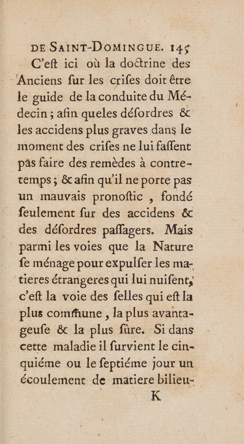 C’eft ici où la doëtrine des Anciens fur les crifes doit être le guide de la conduite du Mé- decin ; afin queles défordres &amp; les accidens plus graves dans le moment des crifes ne lui faffent pâs faire des remèdes à contre- temps ; &amp; afin qu'il ne porte pas un mauvais pronoftic , fondé feulement fur des accidens &amp; des défordres pañlagers. Mais parmi les voies que la Nature fe ménage pour expulfer les ma- tieres étrangeres qui lui nuifent, c'eft la voie des felles qui eft La plus comfune , la plus avanta- geufe &amp; la plus füre. Si dans cette maladie il furvient le cin- quiéme ou le feptiéme Jour un écoulement de matiere bilieu- K