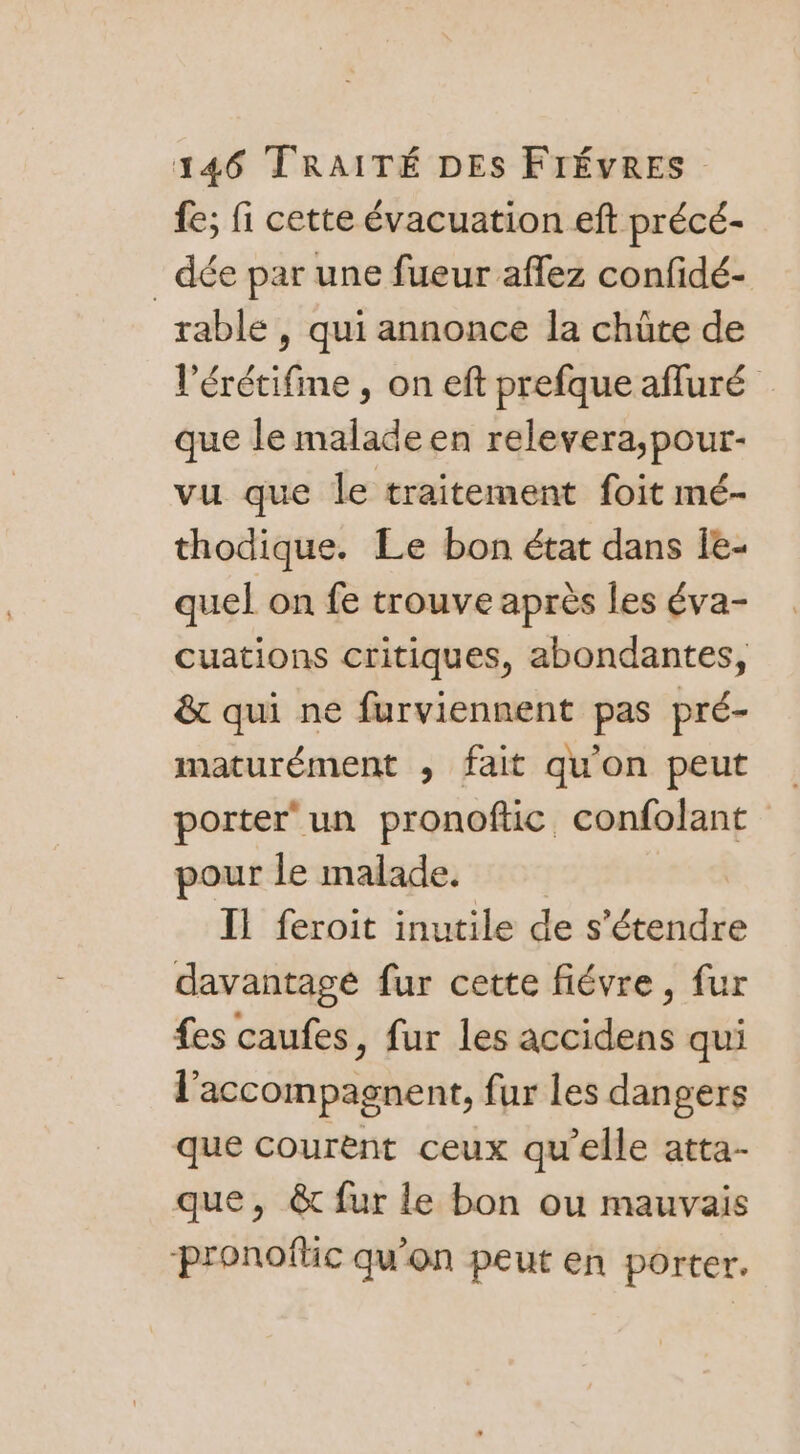 fe; fi cette évacuation eft précé- _ dée par une fueur affez confidé- rablé , qui annonce la chûte de l'érétifine , on eft prefque afluré que le malade en relevera,pour- vu que le traitement foit mé- thodique. Le bon état dans Îe- quel on fe trouve après les éva- cuations critiques, abondantes, &amp; qui ne furviennent pas pré- maturément , fait qu'on peut porter‘ un pronoftic confolant pour le malade. | Il feroit inutile de s'étendre davantage fur cette fiévre, fur fes caufes, fur les accidens qui l’accompagnent, fur les dangers que courent ceux qu’elle atta- que, &amp; fur le bon ou mauvais pronoflic qu'on peut en porter.