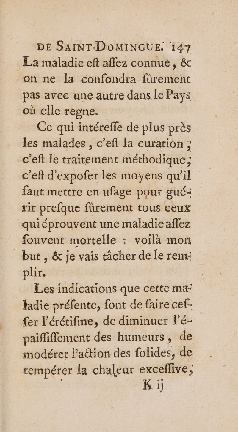 La maladie eft affez connue, &amp; on ne la confondra fürement pas avec une autre dans le Pays où elle regne. | Ce qui intérefle de plus près les malades , c’eft la curation ; c'eft le traitement méthodique ; c'eft d’expofer les moyens qu’il faut mettre en ufage pour gué- rir prefque fürement tous ceux quiéprouvent une maladie aflez fouvent mortelle : voilà mon but, &amp; je vais tâcher de le rem: plir. Les indications que cette ma tadie préfente, font de faire cef- {er l’érétifine, de diminuer l'é&lt; paifliffement des humeurs, de modérer lation des folides, de tempérer la chaleur exceflive, Ki