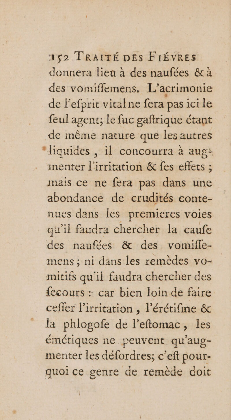 donnera lieu à des naufées &amp; à des vomifflemens. L’ acrimonie de l'efprit vitalne fera pas ici le feul agent; le fuc gaftrique étant de même nature que les autres “liquides , il concourra à aug: menter l'irritation &amp; fes effets ; mais ce ne fera pas dans une abondance de crudités conte- nues dans les premieres voies qu'il faudra chercher la caufe des naufées &amp; des vomifle- mens ; ni dans les remèdes vo- mitifs qu'il faudra chercher des {ecours : car bien loin de faire ceffer lirritation , l’érétifme &amp; la phlogofe de l’eftomac, les émétiques ne peuvent qu'aug- menter les défordres; c’eft pour- quoi ce genre de remède doit