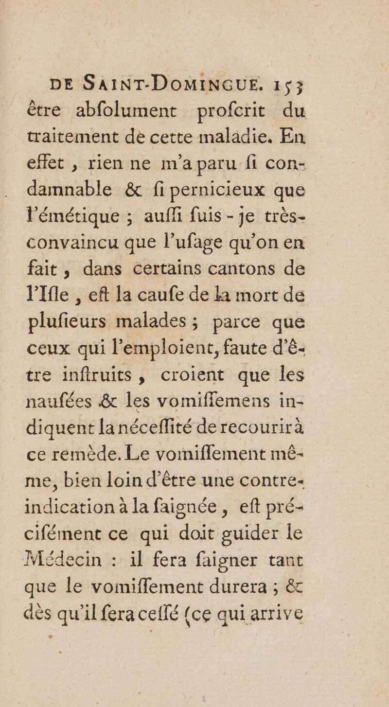 être abfolument profcrit du traitement de cette maladie. En effet , rien ne m'a paru fi con- damnable &amp; fi pernicieux que l’émétique ; auffi fuis - je très- convaincu que l’ufage qu’on en fait, dans certains cantons de l'Ifle , eft la caufe de la mort de plufieurs malades; parce que ceux qui l’emploient, faute d’ê- tre infiruits, croient que les naufées &amp; les vomiflemens in- diquent la néceflité de recourirà ce remède. Le vomiflement mê- me, bien loin d’être une contre- indication à la faignée , eft pré- cifément ce qui doit guider le Médecin : il fera faigner tant que le vomiffement durera ; &amp; dès qu'il fera ceflé {ce qui arrive