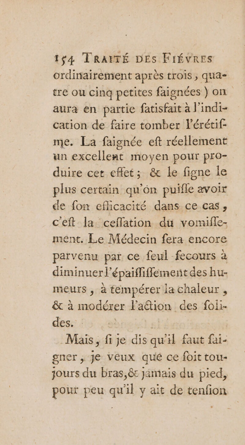 ordinairement après trois ; qua- tre ou cinq petites faignées ) on aura en partie fatisfait à l'indi- cation de faire tomber lérétif- me. La faignée eft réellement un excellent moyen pour pro- duire cet eflet; &amp; le figne le plus certain qu'on puifle avoix de fon efficacité dans ce cas, c'eft la ceffation du vomiffe- ment. Le Médecin fera encore parvenu par ce feul fecours à diminuer l’épaifliffement des hu- meurs , à tempérer la chaleur , &amp; à modérer Faétion des foii- des. brie). Mais, fi je dis qu'il faut fai- gner , Je veux qué ce foit tou- jours du bras,ê jimais du pied, pour peu qu'il y ait de tenfion