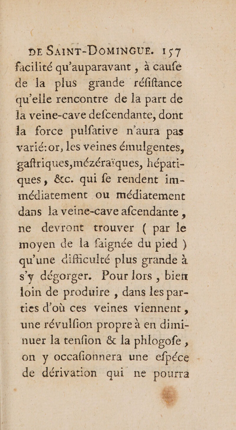 facilité qu'auparavant , à caufe de la plus grande réfiftance qu’elle rencontre de Îa part de la veine-cave defcendante, dont la force pulfarive n'aura pas varié:or, les veines émulsentes, gaftriques,mézéraïques, hépati- ques, &amp;tc. qui fe rendent im- médiatement ou médiatement dans la veine-cave afcendante, ne devront trouver ( par le moyen de la faignée du pied }) qu'une difculté plus grande à s'y dégorger. Pour lors , bietr loin de produire , dans les par- ties d’où ces veines viennent, une révulfion propre à en dimi- nuer la tenfion &amp; la phlogofe, on y occafionnera une efpéce de dérivation qui ne pourra